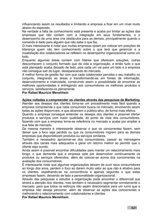 influenciando assim os resultados e limitando a empresa a ficar em um nível muito
abaixo do esperado.
Na verdade a falta de conhecimento está presente e acaba por limitar as ações das
empresas que não contam com a integração em seus fundamentos, e o
desempenho de uma área cria obstáculos para as demais, principalmente quando o
comando é dado para alguém que não sabe o que faz.
O mais interessante é notar que muitas empresas optam por colocar em posições de
liderança quem não tem conhecimento sobre o que terá que gerenciar e a
insatisfação dos colaboradores se refletem no desempenho organizacional como um
todo.
Enquanto algumas áreas contam com líderes que oferecem soluções, outras
desconhecem o conjunto formado que dá vida a organização, e então tudo o que
está planejado acaba deixado de lado, pois cada um vai para um lado e a empresa
não consegue sair do lugar, desaparecendo do mercado.
A melhor forma de gestão faz com que cada colaborador perceba o seu trabalho no
conjunto, integrando as áreas e transformando-as em fontes de informação,
desenvolvimento e criatividade, construindo assim a possibilidade de encontrar as
melhores oportunidades e entregando aos consumidores os melhores produtos e
serviços, satisfazendo-os plenamente.
Por Rafael Mauricio Menshhein

Ações voltadas a compreender os clientes através das pesquisas de Marketing
Atender aos desejos dos clientes torna-se um procedimento mais fácil quando a
empresa compreende o que cada consumidor busca no mercado, envolvendo assim
todas as ações disponíveis, e que alcancem o público-alvo, de forma mais efetiva.
Quando a empresa consegue entender os desejos dos clientes é possível ofertar
produtos e serviços com maior qualidade, do ponto de vista dos consumidores,
fazendo com que a empresa torne-se referência no mercado e acabe por ampliar a
sua fatia de mercado.
Da mesma maneira é interessante observar o que os concorrentes fazem, sem
deixar que o foco seja perdido ou que os consumidores migrem para as demais
empresas que disponibilizam produtos ou serviços similares.
Também é necessário aproximar-se dos consumidores, passar as mensagens
através dos canais mais adequados e gerar um retorno melhor ao permitir que o
cliente seja ouvido.
Ainda assim é possível encontrar dificuldades para manter um relacionamento mais
longo, o que demanda que a empresa opte por desenvolver continuamente os
produtos ou serviços oferecidos, além de colocar-se acima dos concorrentes na
avaliação dos consumidores.
É interessante notar que algumas organizações deixam de ouvir seus consumidores
ao longo dos anos, perdem o foco ao darem muito valor ao que não é atrativo para
os clientes, espelhando-se na concorrência e apenas seguindo o que estas
empresas fazem, deixando de lado a personalidade organizacional.
Através das pesquisas e estudos a organização pode encontrar o diferencial que
atrairá a atenção dos clientes, mas também é necessário segmentar corretamente o
mercado, para que todos os esforços não sejam direcionados para um rumo que a
empresa não deseje percorrer, além de observar as ações dos concorrentes e
melhorando o relacionamento com colaboradores e clientes.
Por Rafael Mauricio Menshhein


                                                                           821
 