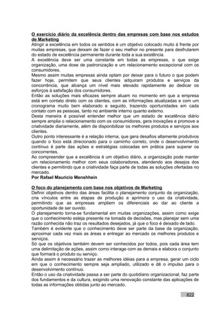 O exercício diário da excelência dentro das empresas com base nos estudos
de Marketing
Atingir a excelência em todos os sentidos é um objetivo colocado muito à frente por
muitas empresas, que deixam de fazer o seu melhor no presente para desfrutarem
do estado de excelência permanente durante toda a sua existência.
A excelência deve ser uma constante em todas as empresas, o que exige
organização, uma dose de padronização e um relacionamento excepcional com os
consumidores.
Mesmo assim muitas empresas ainda optam por deixar para o futuro o que podem
fazer hoje, permitem que seus clientes adquiram produtos e serviços da
concorrência, que alcança um nível mais elevado rapidamente ao dedicar os
esforços à satisfação dos consumidores.
Então as soluções mais eficazes sempre atuam no momento em que a empresa
está em contato direto com os clientes, com as informações atualizadas e com um
cronograma muito bem elaborado e seguido, trazendo oportunidades em cada
contato com as pessoas, tanto no ambiente interno quanto externo.
Desta maneira é possível entender melhor que um estado de excelência diário
sempre amplia o relacionamento com os consumidores, gera inovações e promove a
criatividade diariamente, além de disponibilizar os melhores produtos e serviços aos
clientes.
Outro ponto interessante é a relação interna, que gera desafios altamente produtivos
quando o foco está direcionado para o caminho correto, onde o desenvolvimento
contínuo é parte das ações e estratégias colocadas em prática para superar os
concorrentes.
Ao compreender que a excelência é um objetivo diário, a organização pode manter
um relacionamento melhor com seus colaboradores, atendendo aos desejos dos
clientes e permitindo que a criatividade faça parte de todas as soluções ofertadas no
mercado.
Por Rafael Mauricio Menshhein

O foco do planejamento com base nos objetivos de Marketing
Definir objetivos dentro das áreas facilita o planejamento conjunto da organização,
cria vínculos entre as etapas de produção e aprimora o uso da criatividade,
permitindo que as empresas ampliem os diferenciais ao dar ao cliente a
oportunidade de ser ouvido.
O planejamento torna-se fundamental em muitas organizações, assim como exige
que o conhecimento esteja presente na tomada de decisões, mas planejar sem uma
razão conhecida não traz os resultados desejados, já que o foco é deixado de lado.
Também é evidente que o conhecimento deve ser parte da base da organização,
aproximar cada vez mais as áreas e entregar ao mercado os melhores produtos e
serviços.
Só que os objetivos também devem ser conhecidos por todos, pois cada área tem
uma delimitação de ações, assim como interage com as demais e elabora o conjunto
que formará o produto ou serviço.
Ainda assim é necessário trazer as melhores idéias para a empresa, gerar um ciclo
em que o conhecimento sempre seja ampliado, utilizado e dê o impulso para o
desenvolvimento contínuo.
Então o uso da criatividade passa a ser parte do quotidiano organizacional, faz parte
dos fundamentos e da cultura, exigindo uma renovação constante das aplicações de
todas as informações obtidas junto ao mercado.

                                                                              822
 