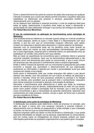 Como o desenvolvimento faz parte do conjunto de ações das empresas em qualquer
mercado é evidente que a soma dos fatores permite encontrar o equilíbrio ideal para
estabelecer os diferenciais dos produtos e serviços, associados também ao
relacionamento com os clientes.
Ao ter objetivos bem definidos é possível encontrar o nível de exigência ideal para
todas as ações, determinando o equilíbrio entre todas as áreas e oferecendo a
oportunidade de cada colaborador enxergar o que produz ser entregue aos clientes.
Por Rafael Mauricio Menshhein

O uso do conhecimento na aplicação do benchmarking como estratégia de
Marketing
Uma empresa torna-se referência no mercado quando atinge um nível de excelência
em muitos aspectos, dentre os quais o maior deles é o relacionamento com seus
clientes, e que faz com que os concorrentes busquem reformular suas ações,
invistam em pesquisas e estudos para alcançarem o mesmo patamar de destaque.
Aprender com os concorrentes pode ser um benefício muito maior quando as
empresas optam por manter as suas personalidades individualizadas, sem querer
ser a outra organização, trazendo para o ambiente interno um aprendizado único ao
estabelecer um contato mais próximo com seus clientes.
Mas ao trazer as experiências da concorrência para o ambiente interno é possível
encontrar soluções inovadoras, fazer uso do benchmarking adequadamente e não
aplicá-lo como uma ferramenta para copiar os concorrentes, e que é muito comum
em empresas que não possuem o conhecimento sobre a própria organização.
Então a melhor maneira de aprender com os concorrentes é pesquisá-los para então
encontrar a solução que aproveitará o desenvolvimento da sua organização,
atualizando as informações e optando por manter a personalidade única que cada
empresa tem desde a sua criação.
Ainda assim é interessante notar que muitas empresas não sabem o que devem
oferecer aos clientes, pois não possuem em sua cultura os hábitos de pesquisar e
estudar o mercado, inovar em seus processos, produtos ou serviços e na relação
com os clientes, pois acreditam que já possuem todo o conhecimento necessário
para marcar presença no mercado e alcançar uma posição de destaque.
Aproveitar o benchmarking para diferenciar-se é saber que todas as empresas
servem de referência para as demais, independentemente do setor em que atuam,
assim como podem ampliar a percepção real do mercado, que a cada dia ganha
novos concorrentes e gera a necessidade de aprender diariamente, aplicando este
conhecimento em cada processo, produto, serviço e ação, de forma que o presente
permita a existência do futuro.
Por Rafael Mauricio Menshhein

A distribuição como parte da estratégia de Marketing
A distribuição dos produtos pode determinar o êxito da empresa no mercado, pois
além de expor a marca com uma presença marcante é possível melhorar o
relacionamento com os clientes ao pesquisá-los e então entregar o que é desejado
no local e na hora em que os consumidores desejam.
Algumas empresas optam por deixar na mão de terceiros a distribuição, o que acaba
causando dificuldades na relação com as pessoas, especialmente os consumidores,
pois em muitos casos os entregadores da própria empresa acabam por trazer
informações pertinentes ao quotidiano organizacional e que podem gerar inovações.


                                                                            823
 
