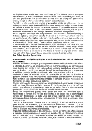 O simples fato de contar com uma distribuição própria tende a parecer um gasto
desnecessário, e a empresa deixa a sua marca nas mãos de outra organização que
não está preocupada com a contratante, e então todos os esforços de posicionar a
marca, divulgá-la e torná-la referência acabam desperdiçados.
Também é interessante que muitas organizações ainda acreditem que devem
reduzir ao máximo suas responsabilidades, e que acaba ocorrendo o inverso, já que
ao delegar o poder de entrega para outra empresa é necessário assumir outras
responsabilidades, pois os produtos acabam passando a mensagem de que o
fabricante é responsável pela entrega e todas as ações dos entregadores.
O que algumas empresas não compreendem é que devem se responsabilizar por
todas as ações que envolvam contato direto com o consumidor, gerar um ambiente
no qual todas as informações serão aproveitadas pela empresa e que permita uma
aproximação muito maior com os consumidores, que no mero ato de entrega podem
conhecer outras ofertas, promoções e produtos através dos entregadores.
A entrega dos produtos aos clientes é uma ação estratégica que deve ficar nas
mãos da empresa, mesmo que em um primeiro momento pareça exigir muitos
investimentos, mas o retorno de informações e visitas futuras traz um resultado
muito maior do que o financeiro, e a fidelidade à marca e a empresa torna-se cada
vez mais difícil de conseguir devido ao grande número de concorrentes.
Por Rafael Mauricio Menshhein

Conhecimento e segmentação para a atuação de mercado com as pesquisas
de Marketing
Limitar o mercado é uma ação que exige conhecimento sobre o público-alvo e traduz
a intenção da empresa de oferecer sempre os melhores produtos ou serviços para
seus clientes, sem perder o foco e elevando os níveis de qualidade de acordo com a
percepção dos consumidores, além de trazer informações muito mais precisas para
o ambiente organizacional e permitir que o relacionamento seja prolongado.
Ao limitar a área de atuação, dentro de uma região ou para um público-alvo, é
possível conhecer mais profundamente seus clientes, atendê-los com excelência e
fazer o melhor para os consumidores em todos os sentidos, enviando mensagens de
forma mais precisa e atrativa para o cliente.
O mais interessante é que ao saber das possibilidades da organização entram em
ação as mais diferentes variáveis, sempre do ponto de vista dos consumidores,
assim como elevam a exigência em todos os aspectos, desde o uso da matéria-
prima até o contato direto com os clientes através dos vendedores.
Então um determinado padrão deve entrar em jogo, ser conciliado com a
flexibilidade e atender aos desejos dos clientes, e as bases para a padronização
devem ser direcionadas a cada uma das áreas, fazendo com que todos os
processos estejam alinhados com o compromisso firmado entre a empresa e seus
consumidores.
Também é interessante observar que a padronização é utilizada de forma errada
pela maioria das empresas, que mecanizam o atendimento, tratando todos os
consumidores da mesma maneira, e não enxergam que os clientes são diferentes
entre si e exigem tratamentos diferenciados.
O padrão facilita muitas ações da organização, devem ser pontos de referência para
a busca da excelência quando o assunto em questão não é o relacionamento com o
cliente, mas que podem estabelecer critérios que viabilizem visitas futuras dos
consumidores às lojas através de rapidez, atenção e respeito no atendimento direto.


                                                                            824
 