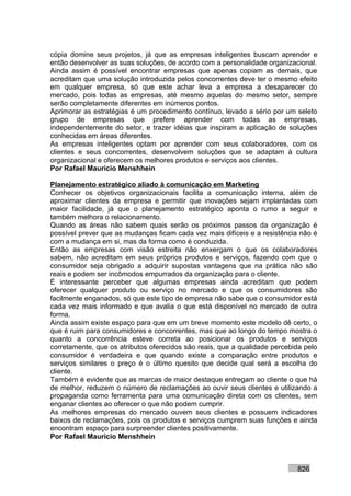 cópia domine seus projetos, já que as empresas inteligentes buscam aprender e
então desenvolver as suas soluções, de acordo com a personalidade organizacional.
Ainda assim é possível encontrar empresas que apenas copiam as demais, que
acreditam que uma solução introduzida pelos concorrentes deve ter o mesmo efeito
em qualquer empresa, só que este achar leva a empresa a desaparecer do
mercado, pois todas as empresas, até mesmo aquelas do mesmo setor, sempre
serão completamente diferentes em inúmeros pontos.
Aprimorar as estratégias é um procedimento contínuo, levado a sério por um seleto
grupo de empresas que prefere aprender com todas as empresas,
independentemente do setor, e trazer idéias que inspiram a aplicação de soluções
conhecidas em áreas diferentes.
As empresas inteligentes optam por aprender com seus colaboradores, com os
clientes e seus concorrentes, desenvolvem soluções que se adaptam à cultura
organizacional e oferecem os melhores produtos e serviços aos clientes.
Por Rafael Mauricio Menshhein

Planejamento estratégico aliado à comunicação em Marketing
Conhecer os objetivos organizacionais facilita a comunicação interna, além de
aproximar clientes da empresa e permitir que inovações sejam implantadas com
maior facilidade, já que o planejamento estratégico aponta o rumo a seguir e
também melhora o relacionamento.
Quando as áreas não sabem quais serão os próximos passos da organização é
possível prever que as mudanças ficam cada vez mais difíceis e a resistência não é
com a mudança em si, mas da forma como é conduzida.
Então as empresas com visão estreita não enxergam o que os colaboradores
sabem, não acreditam em seus próprios produtos e serviços, fazendo com que o
consumidor seja obrigado a adquirir supostas vantagens que na prática não são
reais e podem ser incômodos empurrados da organização para o cliente.
É interessante perceber que algumas empresas ainda acreditam que podem
oferecer qualquer produto ou serviço no mercado e que os consumidores são
facilmente enganados, só que este tipo de empresa não sabe que o consumidor está
cada vez mais informado e que avalia o que está disponível no mercado de outra
forma.
Ainda assim existe espaço para que em um breve momento este modelo dê certo, o
que é ruim para consumidores e concorrentes, mas que ao longo do tempo mostra o
quanto a concorrência esteve correta ao posicionar os produtos e serviços
corretamente, que os atributos oferecidos são reais, que a qualidade percebida pelo
consumidor é verdadeira e que quando existe a comparação entre produtos e
serviços similares o preço é o último quesito que decide qual será a escolha do
cliente.
Também é evidente que as marcas de maior destaque entregam ao cliente o que há
de melhor, reduzem o número de reclamações ao ouvir seus clientes e utilizando a
propaganda como ferramenta para uma comunicação direta com os clientes, sem
enganar clientes ao oferecer o que não podem cumprir.
As melhores empresas do mercado ouvem seus clientes e possuem indicadores
baixos de reclamações, pois os produtos e serviços cumprem suas funções e ainda
encontram espaço para surpreender clientes positivamente.
Por Rafael Mauricio Menshhein



                                                                            826
 