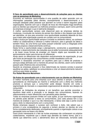 O foco do aprendizado para o desenvolvimento de soluções para os clientes
com as pesquisas de Marketing
Encontrar as melhores oportunidades é uma questão de saber aprender com as
informações passadas pelos clientes, acompanhando o desenvolvimento e a
evolução desejada pelas pessoas que apontam os rumos a serem seguidos pelas
organizações, fazendo com que a relação de troca de informações traga benefícios
para os clientes que adquirem os melhores produtos e serviços, assim como permite
às empresas enxergar o que é realmente desejado.
A melhor oportunidade sempre está disponível para as empresas atentas às
mudanças, à evolução da maneira de pensar dos clientes e dos desejos que devem
ser atendidos, só que para encontrar uma oportunidade excelente depende do foco
que é dado pela organização quando em contato com os consumidores.
Então a busca por oportunidade sempre é iniciada no ambiente interno, ao conhecer
melhor os colaboradores e oferecer a melhor estrutura, para a geração de idéias e
também física, de uma forma que todos possam entender como a integração entre
as áreas propicia o desenvolvimento contínuo.
Desta forma a oportunidade exige o planejamento, construindo a possibilidade de
melhorar o desenvolvimento das soluções que já estão funcionando adequadamente
e de trazer novas formas de enxergar um mesmo objeto que necessite de um
aprimoramento maior para tornar-se um diferencial.
Ainda assim os diferenciais não dependem exclusivamente da organização, já que
são frutos da percepção dos consumidores e então ressaltados como tal.
Também é necessário encontrar um equilíbrio para que a oferta de produtos e
serviços esteja alinhada com a maneira de pensar dos clientes, assim como também
passam pela influência dos concorrentes.
Quando as empresas possuem o foco determinado da maneira correta é possível
equilibrar as ações, satisfazer os consumidores e criar um desenvolvimento natural e
contínuo para todas as ações.
Por Rafael Mauricio Menshhein

Os frutos do aprendizado com o relacionamento com os clientes em Marketing
O melhor momento para uma empresa ouvir seus clientes é sempre o presente,
aproveitando as informações ao máximo e retribuindo com a oferta dos melhores
produtos e serviços que o consumidor pode desejar, levando em conta a
segmentação de mercado e a capacidade organizacional de atender aos desejos do
consumidor.
Conhecer as limitações da empresa é um benefício que permite encontrar o
equilíbrio ideal entre a produção e os desejos dos consumidores, fazendo do
relacionamento o maior diferencial a ser percebido pelos clientes.
Todas as empresas possuem limites em suas ações, já que nenhuma organização
do planeta pode atender a todos os consumidores, pois cada pessoa tem a sua
maneira de analisar o que é ou não interessante, e talvez este seja o ponto crucial
para o êxito no relacionamento com o consumidor.
Muitas empresas seguem o sucesso sem conhecer o êxito, não sabem que o
primeiro é uma conseqüência do segundo e tentam abordar os clientes de uma
forma completamente desfocada, principalmente quando a organização coloca a sua
percepção como se fosse a do cliente.
Outro ponto interessante é o fato de muitas empresas não conhecerem os próprios
colaboradores, impedindo que o cliente seja atendido da melhor forma, pois é o
cliente que determina como o atendimento deve ser direcionado, tornando cada

                                                                             827
 