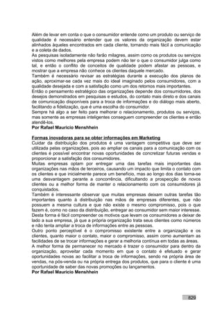 Além de levar em conta o que o consumidor entende como um produto ou serviço de
qualidade é necessário entender que os valores da organização devem estar
alinhados àqueles encontrados em cada cliente, tornando mais fácil a comunicação
e a coleta de dados.
As pesquisas isoladamente não farão milagres, assim como os produtos ou serviços
vistos como melhores pela empresa podem não ter o que o consumidor julga como
tal, e então o conflito de conceitos de qualidade podem afastar as pessoas, e
mostrar que a empresa não conhece os clientes daquele mercado.
Também é necessário revisar as estratégias durante a execução dos planos de
ação, aproximar-se cada vez mais do ideal imaginado pelos consumidores, com a
qualidade desejada e com a satisfação como um dos retornos mais importantes.
Então o pensamento estratégico das organizações depende dos consumidores, dos
desejos demonstrados em pesquisas e estudos, do contato mais direto e dos canais
de comunicação disponíveis para a troca de informações e do diálogo mais aberto,
facilitando a fidelização, que é uma escolha do consumidor.
Sempre há algo a ser feito para melhorar o relacionamento, produtos ou serviços,
mas somente as empresas inteligentes conseguem compreender os clientes e então
atendê-los.
Por Rafael Mauricio Menshhein

Formas inovadoras para se obter informações em Marketing
Cuidar da distribuição dos produtos é uma vantagem competitiva que deve ser
utilizada pelas organizações, pois ao ampliar os canais para a comunicação com os
clientes é possível encontrar novas oportunidades de concretizar futuras vendas e
proporcionar a satisfação dos consumidores.
Muitas empresas optam por entregar uma das tarefas mais importantes das
organizações nas mãos de terceiros, causando um impacto que limita o contato com
os clientes e que inicialmente parece um benefício, mas ao longo dos dias torna-se
uma desvantagem perante a concorrência, dificultando a prospecção de novos
clientes ou a melhor forma de manter o relacionamento com os consumidores já
conquistados.
Também é interessante observar que muitas empresas deixam outras tarefas tão
importantes quanto à distribuição nas mãos de empresas diferentes, que não
possuem a mesma cultura e que não existe o mesmo compromisso, pois o que
fazem é, como no caso da distribuição, entregar ao consumidor sem maior interesse.
Desta forma é fácil compreender os motivos que levam os consumidores a deixar de
lado a sua empresa, já que a própria organização trata seus clientes como números
e não tenta ampliar a troca de informações entre as pessoas.
Outro ponto perceptível é o compromisso existente entre a organização e os
clientes, quanto maior o contato, maior o compromisso, assim como aumentam as
facilidades de se trocar informações e gerar a melhoria contínua em todas as áreas.
A melhor forma de permanecer no mercado é trazer o consumidor para dentro da
organização, aproveitar cada momento em que o contato é efetuado e gerar
oportunidades novas ao facilitar a troca de informações, sendo na própria área de
vendas, na pós-venda ou na própria entrega dos produtos, que para o cliente é uma
oportunidade de saber das novas promoções ou lançamentos.
Por Rafael Mauricio Menshhein




                                                                            829
 