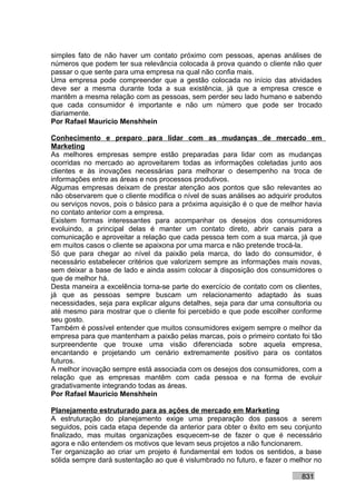 simples fato de não haver um contato próximo com pessoas, apenas análises de
números que podem ter sua relevância colocada à prova quando o cliente não quer
passar o que sente para uma empresa na qual não confia mais.
Uma empresa pode compreender que a gestão colocada no início das atividades
deve ser a mesma durante toda a sua existência, já que a empresa cresce e
mantêm a mesma relação com as pessoas, sem perder seu lado humano e sabendo
que cada consumidor é importante e não um número que pode ser trocado
diariamente.
Por Rafael Mauricio Menshhein

Conhecimento e preparo para lidar com as mudanças de mercado em
Marketing
As melhores empresas sempre estão preparadas para lidar com as mudanças
ocorridas no mercado ao aproveitarem todas as informações coletadas junto aos
clientes e às inovações necessárias para melhorar o desempenho na troca de
informações entre as áreas e nos processos produtivos.
Algumas empresas deixam de prestar atenção aos pontos que são relevantes ao
não observarem que o cliente modifica o nível de suas análises ao adquirir produtos
ou serviços novos, pois o básico para a próxima aquisição é o que de melhor havia
no contato anterior com a empresa.
Existem formas interessantes para acompanhar os desejos dos consumidores
evoluindo, a principal delas é manter um contato direto, abrir canais para a
comunicação e aproveitar a relação que cada pessoa tem com a sua marca, já que
em muitos casos o cliente se apaixona por uma marca e não pretende trocá-la.
Só que para chegar ao nível da paixão pela marca, do lado do consumidor, é
necessário estabelecer critérios que valorizem sempre as informações mais novas,
sem deixar a base de lado e ainda assim colocar à disposição dos consumidores o
que de melhor há.
Desta maneira a excelência torna-se parte do exercício de contato com os clientes,
já que as pessoas sempre buscam um relacionamento adaptado às suas
necessidades, seja para explicar alguns detalhes, seja para dar uma consultoria ou
até mesmo para mostrar que o cliente foi percebido e que pode escolher conforme
seu gosto.
Também é possível entender que muitos consumidores exigem sempre o melhor da
empresa para que mantenham a paixão pelas marcas, pois o primeiro contato foi tão
surpreendente que trouxe uma visão diferenciada sobre aquela empresa,
encantando e projetando um cenário extremamente positivo para os contatos
futuros.
A melhor inovação sempre está associada com os desejos dos consumidores, com a
relação que as empresas mantêm com cada pessoa e na forma de evoluir
gradativamente integrando todas as áreas.
Por Rafael Mauricio Menshhein

Planejamento estruturado para as ações de mercado em Marketing
A estruturação do planejamento exige uma preparação dos passos a serem
seguidos, pois cada etapa depende da anterior para obter o êxito em seu conjunto
finalizado, mas muitas organizações esquecem-se de fazer o que é necessário
agora e não entendem os motivos que levam seus projetos a não funcionarem.
Ter organização ao criar um projeto é fundamental em todos os sentidos, a base
sólida sempre dará sustentação ao que é vislumbrado no futuro, e fazer o melhor no

                                                                            831
 