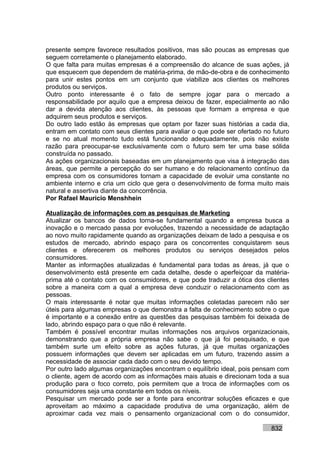 presente sempre favorece resultados positivos, mas são poucas as empresas que
seguem corretamente o planejamento elaborado.
O que falta para muitas empresas é a compreensão do alcance de suas ações, já
que esquecem que dependem de matéria-prima, de mão-de-obra e de conhecimento
para unir estes pontos em um conjunto que viabilize aos clientes os melhores
produtos ou serviços.
Outro ponto interessante é o fato de sempre jogar para o mercado a
responsabilidade por aquilo que a empresa deixou de fazer, especialmente ao não
dar a devida atenção aos clientes, às pessoas que formam a empresa e que
adquirem seus produtos e serviços.
Do outro lado estão às empresas que optam por fazer suas histórias a cada dia,
entram em contato com seus clientes para avaliar o que pode ser ofertado no futuro
e se no atual momento tudo está funcionando adequadamente, pois não existe
razão para preocupar-se exclusivamente com o futuro sem ter uma base sólida
construída no passado.
As ações organizacionais baseadas em um planejamento que visa à integração das
áreas, que permite a percepção do ser humano e do relacionamento contínuo da
empresa com os consumidores tornam a capacidade de evoluir uma constante no
ambiente interno e cria um ciclo que gera o desenvolvimento de forma muito mais
natural e assertiva diante da concorrência.
Por Rafael Mauricio Menshhein

Atualização de informações com as pesquisas de Marketing
Atualizar os bancos de dados torna-se fundamental quando a empresa busca a
inovação e o mercado passa por evoluções, trazendo a necessidade de adaptação
ao novo muito rapidamente quando as organizações deixam de lado a pesquisa e os
estudos de mercado, abrindo espaço para os concorrentes conquistarem seus
clientes e oferecerem os melhores produtos ou serviços desejados pelos
consumidores.
Manter as informações atualizadas é fundamental para todas as áreas, já que o
desenvolvimento está presente em cada detalhe, desde o aperfeiçoar da matéria-
prima até o contato com os consumidores, e que pode traduzir a ótica dos clientes
sobre a maneira com a qual a empresa deve conduzir o relacionamento com as
pessoas.
O mais interessante é notar que muitas informações coletadas parecem não ser
úteis para algumas empresas o que demonstra a falta de conhecimento sobre o que
é importante e a conexão entre as questões das pesquisas também foi deixada de
lado, abrindo espaço para o que não é relevante.
Também é possível encontrar muitas informações nos arquivos organizacionais,
demonstrando que a própria empresa não sabe o que já foi pesquisado, e que
também surte um efeito sobre as ações futuras, já que muitas organizações
possuem informações que devem ser aplicadas em um futuro, trazendo assim a
necessidade de associar cada dado com o seu devido tempo.
Por outro lado algumas organizações encontram o equilíbrio ideal, pois pensam com
o cliente, agem de acordo com as informações mais atuais e direcionam toda a sua
produção para o foco correto, pois permitem que a troca de informações com os
consumidores seja uma constante em todos os níveis.
Pesquisar um mercado pode ser a fonte para encontrar soluções eficazes e que
aproveitam ao máximo a capacidade produtiva de uma organização, além de
aproximar cada vez mais o pensamento organizacional com o do consumidor,

                                                                           832
 
