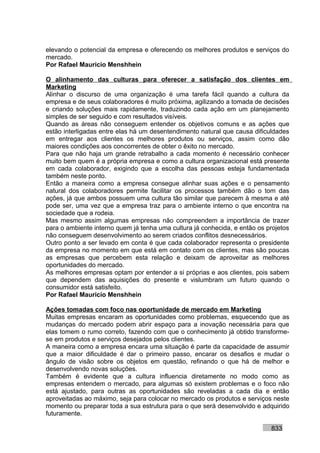 elevando o potencial da empresa e oferecendo os melhores produtos e serviços do
mercado.
Por Rafael Mauricio Menshhein

O alinhamento das culturas para oferecer a satisfação dos clientes em
Marketing
Alinhar o discurso de uma organização é uma tarefa fácil quando a cultura da
empresa e de seus colaboradores é muito próxima, agilizando a tomada de decisões
e criando soluções mais rapidamente, traduzindo cada ação em um planejamento
simples de ser seguido e com resultados visíveis.
Quando as áreas não conseguem entender os objetivos comuns e as ações que
estão interligadas entre elas há um desentendimento natural que causa dificuldades
em entregar aos clientes os melhores produtos ou serviços, assim como dão
maiores condições aos concorrentes de obter o êxito no mercado.
Para que não haja um grande retrabalho a cada momento é necessário conhecer
muito bem quem é a própria empresa e como a cultura organizacional está presente
em cada colaborador, exigindo que a escolha das pessoas esteja fundamentada
também neste ponto.
Então a maneira como a empresa consegue alinhar suas ações e o pensamento
natural dos colaboradores permite facilitar os processos também dão o tom das
ações, já que ambos possuem uma cultura tão similar que parecem à mesma e até
pode ser, uma vez que a empresa traz para o ambiente interno o que encontra na
sociedade que a rodeia.
Mas mesmo assim algumas empresas não compreendem a importância de trazer
para o ambiente interno quem já tenha uma cultura já conhecida, e então os projetos
não conseguem desenvolvimento ao serem criados conflitos desnecessários.
Outro ponto a ser levado em conta é que cada colaborador representa o presidente
da empresa no momento em que está em contato com os clientes, mas são poucas
as empresas que percebem esta relação e deixam de aproveitar as melhores
oportunidades do mercado.
As melhores empresas optam por entender a si próprias e aos clientes, pois sabem
que dependem das aquisições do presente e vislumbram um futuro quando o
consumidor está satisfeito.
Por Rafael Mauricio Menshhein

Ações tomadas com foco nas oportunidade de mercado em Marketing
Muitas empresas encaram as oportunidades como problemas, esquecendo que as
mudanças do mercado podem abrir espaço para a inovação necessária para que
elas tomem o rumo correto, fazendo com que o conhecimento já obtido transforme-
se em produtos e serviços desejados pelos clientes.
A maneira como a empresa encara uma situação é parte da capacidade de assumir
que a maior dificuldade é dar o primeiro passo, encarar os desafios e mudar o
ângulo de visão sobre os objetos em questão, refinando o que há de melhor e
desenvolvendo novas soluções.
Também é evidente que a cultura influencia diretamente no modo como as
empresas entendem o mercado, para algumas só existem problemas e o foco não
está ajustado, para outras as oportunidades são reveladas a cada dia e então
aproveitadas ao máximo, seja para colocar no mercado os produtos e serviços neste
momento ou preparar toda a sua estrutura para o que será desenvolvido e adquirido
futuramente.

                                                                            833
 