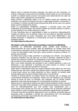Mesmo assim é possível encontrar empresas que optam por não reinventar a si
próprias, mantendo a mesma forma de trabalhar, dando voltas em um ciclo fechado,
quando na verdade devem procurar uma espiral para desenvolverem-se cada vez
mais e assim atrair a atenção dos consumidores.
Desta maneira a fidelização passa a ser um objetivo quase que obsessivo das
empresas, que partem da premissa de que a organização escolhe o consumidor, e
na verdade é o cliente que define qual empresa fará parte da sua vida e por quanto
tempo durará a relação entre ambos.
Então as organizações inteligentes enxergam o mercado como uma fonte
inesgotável de oportunidades, que brindam àqueles que buscam oferecer o melhor e
que ao utilizarem o seu melhor alcançam o êxito.
O mais importante para as organizações é saber se posicionar adequadamente,
interagir ao máximo com os clientes e fazer com que todas as situações adversas
sejam transformadas ao serem abordadas com uma visão diferenciada e que
permite aproveitar a inteligência e conhecimento de todos os colaboradores para
satisfazer clientes.
Por Rafael Mauricio Menshhein

Percepção e valor dos diferenciais de produtos e serviços em Marketing
Aproveitar os diferenciais percebidos pelos clientes pode favorecer o
desenvolvimento de novos projetos, além de estabelecer um contato maior entre
consumidores e empresas, já que os mais diferentes canais de comunicação tornam
a troca de informações muito mais ágil e eficaz quando a empresa conhece a si
própria e aos clientes.
Os diferenciais sempre estão presentes na percepção dos clientes, mas algumas
empresas acreditam que são elas que os criam e oferecem, deixando de lado a
opinião das pessoas e partindo do pressuposto de que podem fazer muito mais ao
não ouvirem os consumidores e colocarem no mercado o que desejam.
Mas o que muitas empresas não percebem é que o cliente determina o que é um
diferencial, o que realmente é importante em cada produto ou serviço e qual
empresa terá uma vida mais duradoura no mercado.
Ainda assim é interessante notar que muitas empresas ainda optam por criar seus
diferenciais sem dar valor à opinião dos clientes, fazem mudanças que não agradam
e ainda assim acham que estão prestando um favor, quando na verdade estão
abrindo espaço para que seus clientes migrem para a concorrência.
Também é possível alinhar os projetos futuros da empresa com os desejos dos
consumidores verificados em pesquisas, mesmo que isto signifique uma mudança
radical na forma de atuar no mercado, sem esquecer que os clientes sempre
aguardam muito mais das empresas em um lançamento de produto ou serviço.
Mesmo assim é interessante verificar que alguns clientes preferem manter o que já é
conhecido, pois estão muito satisfeitos e uma mudança sem testes ou avisos prévios
trará um descontentamento que será sentido muito rapidamente, pois a
comunicação entre clientes faz com que os cuidados com as possíveis alterações
sejam maiores e criem condições para não surpreender negativamente as pessoas.
A maneira mais fácil de oferecer diferenciais é ouvir os clientes, aproveitar todas as
pesquisas sobre a satisfação e atender aos consumidores com uma abordagem
humanizada, priorizando o que realmente tem valor para o cliente.
Por Rafael Mauricio Menshhein



                                                                               834
 