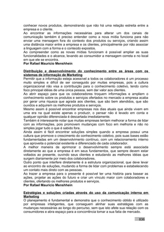 conhecer novos produtos, demonstrando que não há uma relação estreita entre a
empresa e o cliente.
Ao encontrar as informações necessárias para alterar um dos canais de
comunicação também é preciso entender como a nova mídia funciona para não
enviar uma mensagem fora do contexto dos produtos ou serviços, criando assim
uma distância maior entre a empresa e os clientes, principalmente por não associar
a linguagem com a forma e o conteúdo expostos.
Ao compreender como as novas mídias funcionam é possível ampliar as suas
funcionalidades e o alcance, levando ao consumidor a mensagem correta e no local
em que ele se encontra.
Por Rafael Mauricio Menshhein

Distribuição e desenvolvimento do conhecimento entre as áreas com os
sistemas de informação de Marketing
Permitir que a informação esteja acessível a todos os colaboradores é um processo
muito simples e difícil de ser conseguido por muitas empresas, pois a cultura
organizacional não visa a contribuição para o conhecimento coletivo, tendo como
foco principal idéias de uma única pessoa, sem dar valor aos clientes.
Ao abrir espaço para que os colaboradores troquem informações e ampliem o
conhecimento sobre os produtos e serviços ofertados no mercado a empresa acaba
por gerar uma riqueza que agrada aos clientes, que são bem atendidos, que são
ouvidos e adquirem os melhores produtos e serviços.
Mesmo assim é possível encontrar empresas nos dias atuais que ainda vivem em
uma era na qual existe apenas o produzir, o pensar não é levado em conta e
qualquer opinião diferenciada é descartada imediatamente.
Também é interessante notar que muitas empresas tentam melhorar a forma de lidar
com as informações, pois promovem mudanças com foco em melhoria e não no
simples jogar tudo o que é sabido fora.
Ainda assim é fácil encontrar soluções simples quando a empresa possui uma
cultura que promove o crescimento do conhecimento coletivo, pois suas bases estão
fundamentadas em um desenvolvimento contínuo, com um relacionamento interno
que aproveita o potencial existente e diferenciado de cada colaborador.
A melhor maneira de aprimorar o desenvolvimento sempre está associada
diretamente ao que a empresa é em seus fundamentos, que sempre devem estar
voltados ao presente, ouvindo seus clientes e estudando as melhores idéias que
surgem diariamente por meio dos colaboradores.
Outro ponto que interfere diretamente é a estrutura organizacional, que deve levar
ao encontro de soluções, mudando a forma de lidar com problemas e estabelecendo
um contato mais direto com as pessoas.
Ao trazer a empresa para o presente é possível ter uma história para basear as
ações, projetar as ações do futuro e criar um vínculo maior com colaboradores e
clientes, ofertando os melhores produtos e serviços.
Por Rafael Mauricio Menshhein

Estratégias e soluções criadas através do uso da comunicação interna em
Marketing
O planejamento é fundamental e demonstra que o conhecimento obtido é utilizado
por empresas inteligentes, que conseguem alinhar suas estratégias com as
mudanças necessárias ao longo do percurso, sem que isto afete sua relação com os
consumidores e abra espaço para a concorrência tomar a sua fatia de mercado.

                                                                           836
 