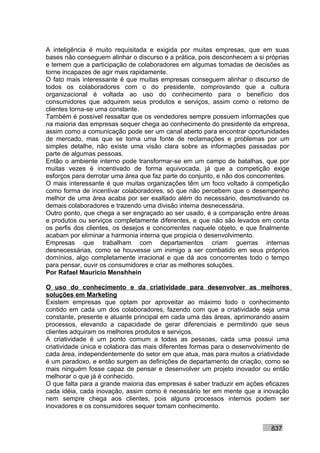 A inteligência é muito requisitada e exigida por muitas empresas, que em suas
bases não conseguem alinhar o discurso e a prática, pois desconhecem a si próprias
e temem que a participação de colaboradores em algumas tomadas de decisões as
torne incapazes de agir mais rapidamente.
O fato mais interessante é que muitas empresas conseguem alinhar o discurso de
todos os colaboradores com o do presidente, comprovando que a cultura
organizacional é voltada ao uso do conhecimento para o benefício dos
consumidores que adquirem seus produtos e serviços, assim como o retorno de
clientes torna-se uma constante.
Também é possível ressaltar que os vendedores sempre possuem informações que
na maioria das empresas sequer chega ao conhecimento do presidente da empresa,
assim como a comunicação pode ser um canal aberto para encontrar oportunidades
de mercado, mas que se torna uma fonte de reclamações e problemas por um
simples detalhe, não existe uma visão clara sobre as informações passadas por
parte de algumas pessoas.
Então o ambiente interno pode transformar-se em um campo de batalhas, que por
muitas vezes é incentivado de forma equivocada, já que a competição exige
esforços para derrotar uma área que faz parte do conjunto, e não dos concorrentes.
O mais interessante é que muitas organizações têm um foco voltado à competição
como forma de incentivar colaboradores, só que não percebem que o desempenho
melhor de uma área acaba por ser exaltado além do necessário, desmotivando os
demais colaboradores e trazendo uma divisão interna desnecessária.
Outro ponto, que chega a ser engraçado ao ser usado, é a comparação entre áreas
e produtos ou serviços completamente diferentes, e que não são levados em conta
os perfis dos clientes, os desejos e concorrentes naquele objeto, e que finalmente
acabam por eliminar a harmonia interna que propicia o desenvolvimento.
Empresas que trabalham com departamentos criam guerras internas
desnecessárias, como se houvesse um inimigo a ser combatido em seus próprios
domínios, algo completamente irracional e que dá aos concorrentes todo o tempo
para pensar, ouvir os consumidores e criar as melhores soluções.
Por Rafael Mauricio Menshhein

O uso do conhecimento e da criatividade para desenvolver as melhores
soluções em Marketing
Existem empresas que optam por aproveitar ao máximo todo o conhecimento
contido em cada um dos colaboradores, fazendo com que a criatividade seja uma
constante, presente e atuante principal em cada uma das áreas, aprimorando assim
processos, elevando a capacidade de gerar diferenciais e permitindo que seus
clientes adquiram os melhores produtos e serviços.
A criatividade é um ponto comum a todas as pessoas, cada uma possui uma
criatividade única e colabora das mais diferentes formas para o desenvolvimento de
cada área, independentemente do setor em que atua, mas para muitos a criatividade
é um paradoxo, e então surgem as definições de departamento de criação, como se
mais ninguém fosse capaz de pensar e desenvolver um projeto inovador ou então
melhorar o que já é conhecido.
O que falta para a grande maioria das empresas é saber traduzir em ações eficazes
cada idéia, cada inovação, assim como é necessário ter em mente que a inovação
nem sempre chega aos clientes, pois alguns processos internos podem ser
inovadores e os consumidores sequer tomam conhecimento.


                                                                           837
 