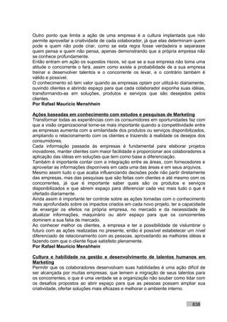 Outro ponto que limita a ação de uma empresa é a cultura implantada que não
permite aproveitar a criatividade de cada colaborador, já que elas determinam quem
pode e quem não pode criar, como se esta regra fosse verdadeira e separasse
quem pensa e quem não pensa, apenas demonstrando que a própria empresa não
se conhece profundamente.
Então entram em ação os supostos riscos, só que se a sua empresa não toma uma
atitude o concorrente o fará, assim como existe a probabilidade de a sua empresa
treinar e desenvolver talentos e o concorrente os levar, e o contrário também é
válido e possível.
O conhecimento só tem valor quando as empresas optam por utilizá-lo diariamente,
ouvindo clientes e abrindo espaço para que cada colaborador exponha suas idéias,
transformando-as em soluções, produtos e serviços que são desejados pelos
clientes.
Por Rafael Mauricio Menshhein

Ações baseadas em conhecimento com estudos e pesquisas de Marketing
Transformar todas as experiências com os consumidores em oportunidades faz com
que a visão organizacional torne-se mais importante quando a competitividade entre
as empresas aumenta com a similaridade dos produtos ou serviços disponibilizados,
ampliando o relacionamento com os clientes e trazendo à realidade os desejos dos
consumidores.
Cada informação passada às empresas é fundamental para elaborar projetos
inovadores, manter clientes com maior facilidade e proporcionar aos colaboradores a
aplicação das idéias em soluções que tem como base a diferenciação.
Também é importante contar com a integração entre as áreas, com fornecedores e
aproveitar as informações disponíveis em cada uma das áreas e em seus arquivos.
Mesmo assim tudo o que acaba influenciando decisões pode não partir diretamente
das empresas, mas das pesquisas que são feitas com clientes e até mesmo com os
concorrentes, já que é importante saber quais são os produtos e serviços
disponibilizados e que abrem espaço para diferenciar cada vez mais tudo o que é
ofertado diariamente.
Ainda assim é importante ter controle sobre as ações tomadas com o conhecimento
mais aprofundado sobre os impactos criados em cada novo projeto, ter a capacidade
de enxergar os efeitos na própria empresa, no mercado e da necessidade de
atualizar informações, maquinário ou abrir espaço para que os concorrentes
dominem a sua fatia de mercado.
Ao conhecer melhor os clientes, a empresa e ter a possibilidade de vislumbrar o
futuro com as ações realizadas no presente, então é possível estabelecer um nível
diferenciado de relacionamento com as pessoas, aproveitando as melhores idéias e
fazendo com que o cliente fique satisfeito plenamente.
Por Rafael Mauricio Menshhein

Cultura e habilidade na gestão e desenvolvimento de talentos humanos em
Marketing
Permitir que os colaboradores desenvolvam suas habilidades é uma ação difícil de
ser alcançada por muitas empresas, que temem a migração de seus talentos para
os concorrentes, o que é uma verdade se a organização não souber como lidar com
os desafios propostos ao abrir espaço para que as pessoas possam ampliar sua
criatividade, ofertar soluções mais eficazes e melhorar o ambiente interno.


                                                                            838
 