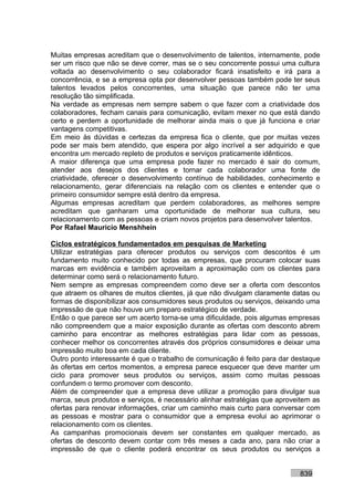 Muitas empresas acreditam que o desenvolvimento de talentos, internamente, pode
ser um risco que não se deve correr, mas se o seu concorrente possui uma cultura
voltada ao desenvolvimento o seu colaborador ficará insatisfeito e irá para a
concorrência, e se a empresa opta por desenvolver pessoas também pode ter seus
talentos levados pelos concorrentes, uma situação que parece não ter uma
resolução tão simplificada.
Na verdade as empresas nem sempre sabem o que fazer com a criatividade dos
colaboradores, fecham canais para comunicação, evitam mexer no que está dando
certo e perdem a oportunidade de melhorar ainda mais o que já funciona e criar
vantagens competitivas.
Em meio às dúvidas e certezas da empresa fica o cliente, que por muitas vezes
pode ser mais bem atendido, que espera por algo incrível a ser adquirido e que
encontra um mercado repleto de produtos e serviços praticamente idênticos.
A maior diferença que uma empresa pode fazer no mercado é sair do comum,
atender aos desejos dos clientes e tornar cada colaborador uma fonte de
criatividade, oferecer o desenvolvimento contínuo de habilidades, conhecimento e
relacionamento, gerar diferenciais na relação com os clientes e entender que o
primeiro consumidor sempre está dentro da empresa.
Algumas empresas acreditam que perdem colaboradores, as melhores sempre
acreditam que ganharam uma oportunidade de melhorar sua cultura, seu
relacionamento com as pessoas e criam novos projetos para desenvolver talentos.
Por Rafael Mauricio Menshhein

Ciclos estratégicos fundamentados em pesquisas de Marketing
Utilizar estratégias para oferecer produtos ou serviços com descontos é um
fundamento muito conhecido por todas as empresas, que procuram colocar suas
marcas em evidência e também aproveitam a aproximação com os clientes para
determinar como será o relacionamento futuro.
Nem sempre as empresas compreendem como deve ser a oferta com descontos
que atraem os olhares de muitos clientes, já que não divulgam claramente datas ou
formas de disponibilizar aos consumidores seus produtos ou serviços, deixando uma
impressão de que não houve um preparo estratégico de verdade.
Então o que parece ser um acerto torna-se uma dificuldade, pois algumas empresas
não compreendem que a maior exposição durante as ofertas com desconto abrem
caminho para encontrar as melhores estratégias para lidar com as pessoas,
conhecer melhor os concorrentes através dos próprios consumidores e deixar uma
impressão muito boa em cada cliente.
Outro ponto interessante é que o trabalho de comunicação é feito para dar destaque
às ofertas em certos momentos, a empresa parece esquecer que deve manter um
ciclo para promover seus produtos ou serviços, assim como muitas pessoas
confundem o termo promover com desconto.
Além de compreender que a empresa deve utilizar a promoção para divulgar sua
marca, seus produtos e serviços, é necessário alinhar estratégias que aproveitem as
ofertas para renovar informações, criar um caminho mais curto para conversar com
as pessoas e mostrar para o consumidor que a empresa evolui ao aprimorar o
relacionamento com os clientes.
As campanhas promocionais devem ser constantes em qualquer mercado, as
ofertas de desconto devem contar com três meses a cada ano, para não criar a
impressão de que o cliente poderá encontrar os seus produtos ou serviços a


                                                                            839
 