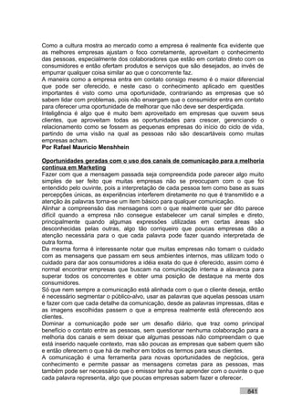 Como a cultura mostra ao mercado como a empresa é realmente fica evidente que
as melhores empresas ajustam o foco corretamente, aproveitam o conhecimento
das pessoas, especialmente dos colaboradores que estão em contato direto com os
consumidores e então ofertam produtos e serviços que são desejados, ao invés de
empurrar qualquer coisa similar ao que o concorrente faz.
A maneira como a empresa entra em contato consigo mesmo é o maior diferencial
que pode ser oferecido, e neste caso o conhecimento aplicado em questões
importantes é visto como uma oportunidade, contrariando as empresas que só
sabem lidar com problemas, pois não enxergam que o consumidor entra em contato
para oferecer uma oportunidade de melhorar que não deve ser desperdiçada.
Inteligência é algo que é muito bem aproveitado em empresas que ouvem seus
clientes, que aproveitam todas as oportunidades para crescer, gerenciando o
relacionamento como se fossem as pequenas empresas do início do ciclo de vida,
partindo de uma visão na qual as pessoas não são descartáveis como muitas
empresas acham.
Por Rafael Mauricio Menshhein

Oportunidades geradas com o uso dos canais de comunicação para a melhoria
contínua em Marketing
Fazer com que a mensagem passada seja compreendida pode parecer algo muito
simples de ser feito que muitas empresas não se preocupam com o que foi
entendido pelo ouvinte, pois a interpretação de cada pessoa tem como base as suas
percepções únicas, as experiências interferem diretamente no que é transmitido e a
atenção às palavras torna-se um item básico para qualquer comunicação.
Alinhar a compreensão das mensagens com o que realmente quer ser dito parece
difícil quando a empresa não consegue estabelecer um canal simples e direto,
principalmente quando algumas expressões utilizadas em certas áreas são
desconhecidas pelas outras, algo tão corriqueiro que poucas empresas dão a
atenção necessária para o que cada palavra pode fazer quando interpretada de
outra forma.
Da mesma forma é interessante notar que muitas empresas não tomam o cuidado
com as mensagens que passam em seus ambientes internos, mas utilizam todo o
cuidado para dar aos consumidores a idéia exata do que é oferecido, assim como é
normal encontrar empresas que buscam na comunicação interna a alavanca para
superar todos os concorrentes e obter uma posição de destaque na mente dos
consumidores.
Só que nem sempre a comunicação está alinhada com o que o cliente deseja, então
é necessário segmentar o público-alvo, usar as palavras que aquelas pessoas usam
e fazer com que cada detalhe da comunicação, desde as palavras impressas, ditas e
as imagens escolhidas passem o que a empresa realmente está oferecendo aos
clientes.
Dominar a comunicação pode ser um desafio diário, que traz como principal
benefício o contato entre as pessoas, sem questionar nenhuma colaboração para a
melhoria dos canais e sem deixar que algumas pessoas não compreendam o que
está inserido naquele contexto, mas são poucas as empresas que sabem quem são
e então oferecem o que há de melhor em todos os termos para seus clientes.
A comunicação é uma ferramenta para novas oportunidades de negócios, gera
conhecimento e permite passar as mensagens corretas para as pessoas, mas
também pode ser necessário que o emissor tenha que aprender com o ouvinte o que
cada palavra representa, algo que poucas empresas sabem fazer e oferecer.

                                                                           841
 
