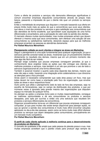 Como a oferta de produtos e serviços não demonstra diferenças significativas é
comum encontrar empresas disputando consumidores através de preços mais
baixos, passando a impressão de que o cliente não quer um produto ou serviços
melhor.
Então a mentalidade de empresas que disputam o mercado baseando sua oferta em
preços limita muito mais as ações do que a concorrência que ouve seus clientes,
que eleva o nível dos produtos ou serviços e gera satisfação aos consumidores que
são atendidos de forma excelente, que aproveitam suas aquisições de uma forma
diferenciada e encantadora, pois a percepção do valor está na opinião dos clientes.
O mercado oferece muitas oportunidades, mas muitas empresas acham que devem
oferecer a mesma coisa que seus concorrentes, sem oferecer uma solução útil aos
consumidores ou satisfazê-los realmente, deixando espaço para que as melhores
empresas encantem as pessoas ao atendê-las diariamente.
Por Rafael Mauricio Menshhein

Planejamento voltado ao ouvir clientes e integrar as áreas em Marketing
Seguir o planejamento é uma ação fundamental para qualquer organização, já que a
estrutura permite conectar todas as áreas, mostrando que um procedimento interfere
diretamente no resultado dos demais, mesmo que em um primeiro momento não
seja algo tão fácil de ser notado.
Planejar exige cuidados que poucas empresas conseguem perceber, já que o
conhecimento deve englobar todas as ações que irão entregar aos clientes os
melhores produtos e serviços, mas também é um ato que promove o uso de toda a
estrutura organizacional de uma forma diferenciada.
Também é possível mostrar o quanto cada área depende das demais, mesmo que
esta não seja a visão, trazendo uma integração entre colaboradores e que direciona
as atenções para o foco principal.
Ainda assim é necessário compreender que cada área possui um foco, mas que
todas devem ter como base a orientação pelo foco da organização, que envolve
todas as áreas e seus respectivos focos.
Outro ponto que afeta o planejamento está do lado de fora das empresas, seja na
escolha de fornecedores, seja no campo da distribuição dos produtos, e que por
inúmeras vezes é ignorado pela grande maioria das organizações que disputam
espaço no mercado de qualquer forma.
Ao planejar as ações a empresa toma para si muitas responsabilidades, consegue
as melhores oportunidades e dá aos consumidores os produtos e serviços
desejados, pois opta por ouvi-los e então cria uma estrutura que resultará em
produtos e serviços diferenciados da concorrência.
Organizar procedimentos torna-se um diferencial que poucas empresas conseguem
conquistar, já que para muitas não existe tempo disponível para planejar ações, só
que ao ignorar a opinião dos consumidores é muito mais difícil encontrar soluções
aplicáveis no dia-a-dia das pessoas, assim como se torna muito mais difícil oferecer
produtos ou serviços que sejam desejados pelos consumidores, principalmente em
um mercado muito competitivo.
Por Rafael Mauricio Menshhein

O perfil de cada cliente aplicado à melhoria contínua para o desenvolvimento
de produtos em Marketing
O conceito de qualidade é tão amplo que cada pessoa do planeta possui a sua, mas
muitas empresas acreditam que o padrão criado para produzir algo sempre da

                                                                             843
 