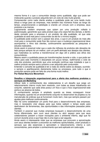 mesma forma é o que o consumidor deseja como qualidade, algo que pode ser
irrelevante quando o produto adquirido tem um ciclo de vida muito grande.
Compreender como cada cliente analisa a qualidade pode ser uma tarefa muito
árdua e longa para as empresas, mas também traz inúmeros frutos ao longo do
tempo, proporcionando a satisfação e criando um vínculo com a empresa, seus
produtos e as marcas.
Logicamente existem empresas que optam por uma produção voltada à
padronização, garantindo que cada produto seja uma cópia fiel dos demais, e dentro
deste conceito para a empresa é um produto de alta qualidade, só que esta
qualidade só será real para o consumidor se ela for o mínimo exigido.
A qualidade pode evoluir com o passar dos anos, o que é um produto do mais alto
nível para o consumidor pode ficar tão comum que a mudança organizacional deve
acompanhar o ritmo dos clientes, continuamente aproveitando as pesquisas e
estudos realizados.
Ainda assim é possível notar que a cada dia milhares de produtos são deixados de
lado porque sempre há um melhor, com um perfil alinhado aos desejos dos clientes,
que materializa os sonhos e transforma-se em algo útil e prático aos olhos dos
consumidores.
Mesmo assim a qualidade passa por transformações durante a vida, o que pode ser
válido para este momento é descartado em pouco tempo, reafirmando o ciclo de
vida dos produtos, permitindo que uma evolução contínua seja instalada e que o
melhor produto sempre será o próximo a ser adquirido pelo consumidor.
Entender o conceito de qualidade é ter a visão do cliente sobre os desejos, ouvindo-
o sempre e aperfeiçoando diariamente todos os processos, pois tudo o que é
produzido sempre pode ser feito de uma forma muito melhor.
Por Rafael Mauricio Menshhein

Desafios e integração organizacional para a oferta dos melhores produtos e
serviços em Marketing
Utilizar todo o conhecimento dos colaboradores é um desafio que exige um
relacionamento interno muito bem resolvido, com todas as áreas trabalhando em
conjunto, sabendo que cada área possui um foco e que o foco organizacional está
acima e ao alcance de todos.
O conhecimento sempre é ampliado quando as áreas conseguem trocar
informações, quando há um envolvimento conjunto no desenvolver de projetos ou na
manutenção de práticas que já funcionam muito bem, mas que sempre passam por
ajustes para melhorar continuamente.
Não há como estabelecer um ponto final para o desenvolvimento das empresas,
mas é necessário criar etapas para que todos saibam o tempo exato para
desfrutarem de ferramentas, das oportunidades e das informações passadas pelos
clientes.
Também é possível que muitas empresas busquem o desenvolvimento de uma
forma diferenciada, sem ouvir seus clientes ou abrir espaço para que seus
colaboradores passem a trazer inovações para o ambiente interno, algo que foi
comum durante anos e que hoje não é uma regra a ser seguida.
Ainda assim é interessante notar que as empresas que procuram a aproximação
com seus clientes tendem a encontrar as melhores oportunidades, criam produtos e
serviços que são essenciais e aproveitam o relacionamento, interno e com
consumidores, para ampliar o conhecimento que será aplicado em cada ação.


                                                                             844
 