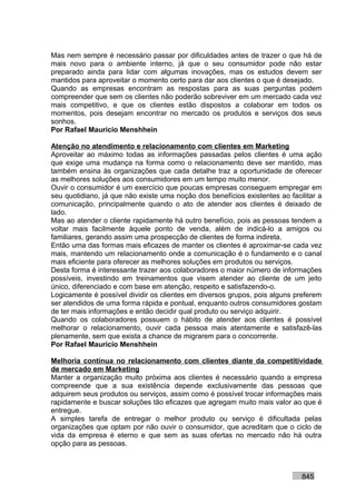 Mas nem sempre é necessário passar por dificuldades antes de trazer o que há de
mais novo para o ambiente interno, já que o seu consumidor pode não estar
preparado ainda para lidar com algumas inovações, mas os estudos devem ser
mantidos para aproveitar o momento certo para dar aos clientes o que é desejado.
Quando as empresas encontram as respostas para as suas perguntas podem
compreender que sem os clientes não poderão sobreviver em um mercado cada vez
mais competitivo, e que os clientes estão dispostos a colaborar em todos os
momentos, pois desejam encontrar no mercado os produtos e serviços dos seus
sonhos.
Por Rafael Mauricio Menshhein

Atenção no atendimento e relacionamento com clientes em Marketing
Aproveitar ao máximo todas as informações passadas pelos clientes é uma ação
que exige uma mudança na forma como o relacionamento deve ser mantido, mas
também ensina às organizações que cada detalhe traz a oportunidade de oferecer
as melhores soluções aos consumidores em um tempo muito menor.
Ouvir o consumidor é um exercício que poucas empresas conseguem empregar em
seu quotidiano, já que não existe uma noção dos benefícios existentes ao facilitar a
comunicação, principalmente quando o ato de atender aos clientes é deixado de
lado.
Mas ao atender o cliente rapidamente há outro benefício, pois as pessoas tendem a
voltar mais facilmente àquele ponto de venda, além de indicá-lo a amigos ou
familiares, gerando assim uma prospecção de clientes de forma indireta.
Então uma das formas mais eficazes de manter os clientes é aproximar-se cada vez
mais, mantendo um relacionamento onde a comunicação é o fundamento e o canal
mais eficiente para oferecer as melhores soluções em produtos ou serviços.
Desta forma é interessante trazer aos colaboradores o maior número de informações
possíveis, investindo em treinamentos que visem atender ao cliente de um jeito
único, diferenciado e com base em atenção, respeito e satisfazendo-o.
Logicamente é possível dividir os clientes em diversos grupos, pois alguns preferem
ser atendidos de uma forma rápida e pontual, enquanto outros consumidores gostam
de ter mais informações e então decidir qual produto ou serviço adquirir.
Quando os colaboradores possuem o hábito de atender aos clientes é possível
melhorar o relacionamento, ouvir cada pessoa mais atentamente e satisfazê-las
plenamente, sem que exista a chance de migrarem para o concorrente.
Por Rafael Mauricio Menshhein

Melhoria contínua no relacionamento com clientes diante da competitividade
de mercado em Marketing
Manter a organização muito próxima aos clientes é necessário quando a empresa
compreende que a sua existência depende exclusivamente das pessoas que
adquirem seus produtos ou serviços, assim como é possível trocar informações mais
rapidamente e buscar soluções tão eficazes que agregam muito mais valor ao que é
entregue.
A simples tarefa de entregar o melhor produto ou serviço é dificultada pelas
organizações que optam por não ouvir o consumidor, que acreditam que o ciclo de
vida da empresa é eterno e que sem as suas ofertas no mercado não há outra
opção para as pessoas.



                                                                             845
 