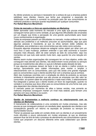 Ao ofertar produtos ou serviços é necessário ter a certeza de que a empresa poderá
satisfazer seus clientes, mesmo que tenha que programar a expansão da
distribuição e até mesmo o aumento na produção para dar aos consumidores os
melhores produtos e serviços quando requisitados por qualquer consumidor.
Por Rafael Mauricio Menshhein

Ciclos de mercado e o foco em oportunidades em Marketing
Saber aproveitar cada momento do mercado é uma ação que poucas empresas
conseguem tomar para si como verdade, já que algumas dificuldades são encaradas
por um ângulo que limita a percepção de uma grande oportunidade para trazer
novos conhecimentos à organização.
Todas as empresas passam por dificuldades no mercado, muitas preferem dar muita
atenção aos problemas e as melhores procuram as oportunidades, algo que para
algumas pessoas é inexistente, já que os olhos sempre estão voltados às
dificuldades, aos problemas e aos concorrentes que são vistos como sortudos.
Enquanto algumas empresas deixam-se estagnar outras optam por olhar com um
novo foco a cada mudança, preferem entender o que está ocorrendo e buscam
soluções mais eficazes, além de estar sempre ao lado do consumidor, seja nos
momentos em que tudo está saindo muito bem, seja quando há uma redução em
vendas.
Mesmo assim muitas organizações não conseguem ter um foco objetivo, então não
conseguem mais atender aos clientes, não desenvolvem novos produtos ou serviços
porque os investimentos são altos e o que já é ofertado acaba deixado de lado.
O que algumas empresas deixam de fazer é dar ao cliente o melhor produto ou
serviço, aproveitando para coletar informações para manter e ampliar o
relacionamento com os consumidores, para que não exista uma grande migração
para os concorrentes e que o cliente escolha ficar com a empresa que já conhece.
Além das mudanças ocorridas com a ampliação da oferta de produtos ou serviços
similares é interessante perceber que são poucas as empresas que dão valor ao
consumidor, só querem saber de conquistá-los e nada mais é feito, o relacionamento
fica estagnado e parece que o cliente recebe um favor da organização, quando na
verdade é a empresa que deve olhar para os consumidores de uma forma real, pois
elas dependem dos clientes diariamente.
O mercado passa por momentos de altas e baixas vendas, mas somente as
melhores empresas conseguem manter um nível mais estável, pois formam uma
parceria com seus clientes e os ouvem.
Por Rafael Mauricio Menshhein

Gestão de treinamentos e melhoria contínua no relacionamento com os
clientes em Marketing
O treinamento de colaboradores é uma constante em muitas empresas, mas são
poucas as que conseguem produzir um resultado ideal, agradando aos clientes e por
conseqüência gerando um retorno na aquisição de produtos ou serviços em
oportunidades futuras.
Treinar as pessoas que estão em contato direto com os clientes é um procedimento
muito difundido e pouco estruturado em muitas empresas, já que as diretrizes
parecem ficar de fora de todo o processo de atendimento aos consumidores e geram
ruídos que propiciam um discurso diferente entre cada colaborador que atende
clientes.


                                                                           847
 