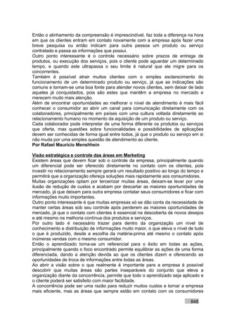 Então o alinhamento da compreensão é imprescindível, faz toda a diferença na hora
em que os clientes entram em contato novamente com a empresa após fazer uma
breve pesquisa ou então indicam para outra pessoa um produto ou serviço
contratado e passa as informações que possui.
Outro ponto interessante é o controle necessário sobre prazos de entrega de
produtos, ou execução dos serviços, pois o cliente pode aguardar um determinado
tempo, e quando este ultrapassa o seu limite é natural que ele migre para os
concorrentes.
Também é possível atrair muitos clientes com o simples esclarecimento do
funcionamento de um determinado produto ou serviço, já que as indicações são
comuns e tornam-se uma boa fonte para atender novos clientes, sem deixar de lado
aqueles já conquistados, pois são estes que mantêm a empresa no mercado e
merecem muito mais atenção.
Além de encontrar oportunidades ao melhorar o nível de atendimento é mais fácil
conhecer o consumidor ao abrir um canal para comunicação diretamente com os
colaboradores, principalmente em países com uma cultura voltada diretamente ao
relacionamento humano no momento da aquisição de um produto ou serviço.
Cada colaborador pode interpretar de uma forma diferente os produtos ou serviços
que oferta, mas questões sobre funcionalidades e possibilidades de aplicações
devem ser conhecidas de forma igual entre todos, já que o produto ou serviço em si
não muda por uma simples questão de atendimento ao cliente.
Por Rafael Mauricio Menshhein

Visão estratégica e controle das áreas em Marketing
Existem áreas que devem ficar sob o controle da empresa, principalmente quando
um diferencial pode ser oferecido diretamente no contato com os clientes, pois
investir no relacionamento sempre gerará um resultado positivo ao longo do tempo e
permitirá que a organização ofereça soluções mais rapidamente aos consumidores.
Muitas organizações optam por terceirizar muitas áreas, deixam-se levar por uma
ilusão de redução de custos e acabam por descartar as maiores oportunidades de
mercado, já que deixam para outra empresa contatar seus consumidores e ficar com
informações muito importantes.
Outro ponto interessante é que muitas empresas só se dão conta da necessidade de
manter certas áreas sob seu controle após perderem as maiores oportunidades de
mercado, já que o contato com clientes é essencial na descoberta de novos desejos
e até mesmo na melhoria contínua dos produtos e serviços.
Por outro lado é necessário trazer para dentro da organização um nível de
conhecimento e distribuição de informações muito maior, o que eleva o nível de tudo
o que é produzido, desde a escolha da matéria-prima até mesmo o contato após
inúmeras vendas com o mesmo consumidor.
Então o aprendizado torna-se um referencial para o êxito em todas as ações,
principalmente quando o foco encontrado permite equilibrar as ações de uma forma
diferenciada, dando a atenção devida ao que os clientes dizem e oferecendo as
oportunidades de troca de informações entre todas as áreas.
Ao abrir a visão sobre o que realmente é importante para a empresa é possível
descobrir que muitas áreas são partes inseparáveis do conjunto que eleva a
organização diante da concorrência, permite que todo o aprendizado seja aplicado e
o cliente poderá ser satisfeito com maior facilidade.
A concorrência pode ser uma razão para reduzir muitos custos e tornar a empresa
mais eficiente, mas as áreas que sempre estão em contato com os consumidores

                                                                            848
 