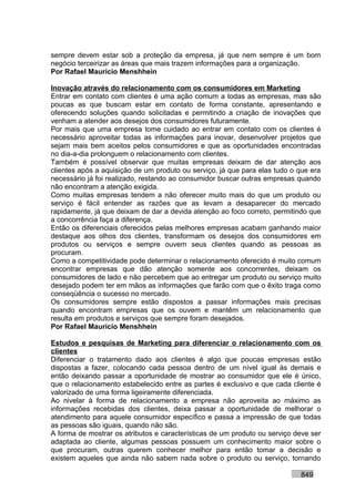 sempre devem estar sob a proteção da empresa, já que nem sempre é um bom
negócio terceirizar as áreas que mais trazem informações para a organização.
Por Rafael Mauricio Menshhein

Inovação através do relacionamento com os consumidores em Marketing
Entrar em contato com clientes é uma ação comum a todas as empresas, mas são
poucas as que buscam estar em contato de forma constante, apresentando e
oferecendo soluções quando solicitadas e permitindo a criação de inovações que
venham a atender aos desejos dos consumidores futuramente.
Por mais que uma empresa tome cuidado ao entrar em contato com os clientes é
necessário aproveitar todas as informações para inovar, desenvolver projetos que
sejam mais bem aceitos pelos consumidores e que as oportunidades encontradas
no dia-a-dia prolonguem o relacionamento com clientes.
Também é possível observar que muitas empresas deixam de dar atenção aos
clientes após a aquisição de um produto ou serviço, já que para elas tudo o que era
necessário já foi realizado, restando ao consumidor buscar outras empresas quando
não encontram a atenção exigida.
Como muitas empresas tendem a não oferecer muito mais do que um produto ou
serviço é fácil entender as razões que as levam a desaparecer do mercado
rapidamente, já que deixam de dar a devida atenção ao foco correto, permitindo que
a concorrência faça a diferença.
Então os diferenciais oferecidos pelas melhores empresas acabam ganhando maior
destaque aos olhos dos clientes, transformam os desejos dos consumidores em
produtos ou serviços e sempre ouvem seus clientes quando as pessoas as
procuram.
Como a competitividade pode determinar o relacionamento oferecido é muito comum
encontrar empresas que dão atenção somente aos concorrentes, deixam os
consumidores de lado e não percebem que ao entregar um produto ou serviço muito
desejado podem ter em mãos as informações que farão com que o êxito traga como
conseqüência o sucesso no mercado.
Os consumidores sempre estão dispostos a passar informações mais precisas
quando encontram empresas que os ouvem e mantêm um relacionamento que
resulta em produtos e serviços que sempre foram desejados.
Por Rafael Mauricio Menshhein

Estudos e pesquisas de Marketing para diferenciar o relacionamento com os
clientes
Diferenciar o tratamento dado aos clientes é algo que poucas empresas estão
dispostas a fazer, colocando cada pessoa dentro de um nível igual às demais e
então deixando passar a oportunidade de mostrar ao consumidor que ele é único,
que o relacionamento estabelecido entre as partes é exclusivo e que cada cliente é
valorizado de uma forma ligeiramente diferenciada.
Ao nivelar à forma de relacionamento a empresa não aproveita ao máximo as
informações recebidas dos clientes, deixa passar a oportunidade de melhorar o
atendimento para aquele consumidor específico e passa a impressão de que todas
as pessoas são iguais, quando não são.
A forma de mostrar os atributos e características de um produto ou serviço deve ser
adaptada ao cliente, algumas pessoas possuem um conhecimento maior sobre o
que procuram, outras querem conhecer melhor para então tomar a decisão e
existem aqueles que ainda não sabem nada sobre o produto ou serviço, tornando

                                                                            849
 