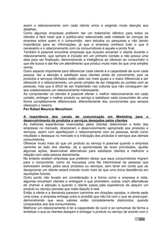 assim o relacionamento com cada cliente único e exigindo muita atenção aos
detalhes.
Como algumas empresas preferem dar um tratamento idêntico para todos os
clientes é fácil notar que o público-alvo selecionado está moldado às crenças da
empresa sobre quem é o consumidor, sem estudos ou pesquisas e não dando
importância para as informações, já que a empresa conhece tudo o que é
necessário e o relacionamento com os consumidores é aquele e ponto final.
Também é possível encontrar empresas que buscam encantar o cliente durante o
relacionamento, que sempre é iniciado em um primeiro contato e não possui uma
data para ser finalizado, demonstrando a inteligência ao oferecer ao consumidor o
que ele busca e dar-lhe um atendimento que produz muito mais do que uma simples
venda.
Outro aspecto importante para diferenciar cada cliente é a capacidade de ouvir cada
pessoa, dar a atenção e satisfazer seus clientes antes do concorrente, pois os
produtos e serviços ofertados estão cada vez mais iguais e o maior diferencial a ser
oferecido é o relacionamento, um ponto simples de ser integrado ao contato com as
pessoas, mas que é difícil de ser implantado nas culturas que não conseguem dar
aos colaboradores um relacionamento interessante.
Ao compreender os clientes é possível ofertar o melhor relacionamento em cada
contato, entregar o melhor produto ou serviço e satisfazer cada consumidor de uma
forma completamente diferenciada, diferentemente dos concorrentes que sempre
oferecem o mesmo.
Por Rafael Mauricio Menshhein

A importância dos canais de comunicação em Marketing para o
desenvolvimento de produtos e serviços desejados pelos clientes
As melhores experiências vivenciadas pelos clientes determinam o êxito das
empresas no mercado, direcionam o desenvolvimento apropriado aos produtos e
serviços, assim com aperfeiçoam o relacionamento com as pessoas, tendo como
resultado o destaque no mercado e a indicação dos produtos e serviços aos demais
consumidores.
Oferecer muito mais do que um produto ou serviço é possível quando a empresa
caminha ao lado dos clientes, dá a oportunidade de rever prioridades, ajustar
algumas ações, desenvolver alternativas para satisfazer clientes e melhorar a
relação com cada pessoa diariamente.
No entanto existem empresas que preferem deixar que seus consumidores migrem
para o concorrente, como se houvesse uma fila interminável de pessoas que
estivessem ávidas pelos seus produtos ou serviços, sem levar em conta que ao
decepcionar um cliente estará criando muito mais do que uma única desistência em
aquisições futuras.
Outro ponto não levado em consideração é a forma como a empresa é vista,
algumas encantam clientes e entregam o que prometem, outras criam alternativas
de chamar a atenção e quando o cliente passa pela experiência de adquirir um
produto ou serviço percebe que nada daquilo é real.
Então a oferta e a demanda parecem caminhar em direções opostas, o cliente pede
uma coisa, a empresa entrega outra e acredita que não há com o que se preocupar,
demonstrando que seus valores estão completamente distorcidos, quando
comparados aos dos consumidores.
Melhorar um relacionamento é ter a capacidade de ouvir e se comunicar de forma a
sintetizar o que os clientes desejam e entregar o produto ou serviço de acordo com o

                                                                             850
 