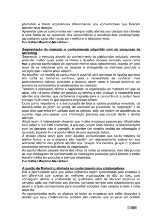 prometido e trazer experiências diferenciadas aos consumidores que buscam
atender seus desejos.
Aproveitar que os concorrentes nem sempre estão atentos aos desejos dos clientes
é uma forma de se aproximar dos consumidores e satisfazer-lhes continuamente,
aproveitando cada informação para melhorar o relacionamento.
Por Rafael Mauricio Menshhein

Segmentação de mercado e conhecimento adquirido com as pesquisas de
Marketing
Segmentar o mercado através do conhecimento do público-alvo estudado permite
entender melhor quais serão os limites e desafios daquele mercado, assim como
traz a grande oportunidade de conhecer melhor seus concorrentes, criando um jeito
novo de se relacionar com as pessoas e entregando os melhores produtos e
serviços que o cliente pode adquirir.
Ao escolher um modelo de consumidor é possível abrir um leque de opções que leva
em conta as inúmeras variáveis, gera a necessidade de conhecer mais
profundamente hábitos, costumes e desejos, assim como é natural encontrar um
número de concorrentes já estabelecidos no mercado.
Também é necessário alinhar a capacidade da organização ao mercado em que irá
atuar, não há como ofertar um produto ou serviço e não produzir o necessário para
atender aos clientes, que certamente migrarão para a concorrência e podem levar
consigo muito mais do que algumas empresas acham.
Outro ponto importante é a estruturação de toda a cadeia produtiva envolvida, da
matéria-prima ao ponto de venda, do vendedor ao presidente da corporação e de
cada área que entra em contato com os clientes, seja por motivo de assistência ou
suporte, seja para passar uma informação preciosa que poucos darão a devida
atenção.
Ainda assim é interessante observar que muitas empresas passam por dificuldades
sem saber o que está ocorrendo, já que não ouvem seus clientes, o relacionamento
com as pessoas não é exemplar e atender um simples pedido de informação é
ignorado, jogando fora a oportunidade de uma aquisição futura.
A divisão criada serve para dizer àqueles consumidores que serão tratados da
melhor forma, e se a empresa não mantém um relacionamento estável em seu
ambiente interno não poderá atender aos desejos dos clientes, já que o primeiro
consumidor sempre está dentro da organização.
As oportunidades passam diante dos olhos de todas as empresas, mas são poucas
as que conseguem ler corretamente as mensagens passadas pelos clientes e então
transformá-las em produtos e serviços desejados.
Por Rafael Mauricio Menshhein

A gestão de Marketing alinhada ao conhecimento dos colaboradores
Dar a oportunidade para que idéias brilhantes sejam aproveitadas pela empresa é
um diferencial que apenas as melhores organizações se dão ao luxo, pois
conseguem alinhar a criatividade ao quotidiano, além de oferecer produtos ou
serviços cada vez melhores aos clientes, contando sempre com colaboradores que
usam o próprio conhecimento para encontrar soluções mais simples e úteis a cada
novo dia.
As oportunidades estão ao alcance de todas as empresas que estão dispostas a
aceitar que seus colaboradores também são criativos, que ao estar em contato


                                                                          851
 
