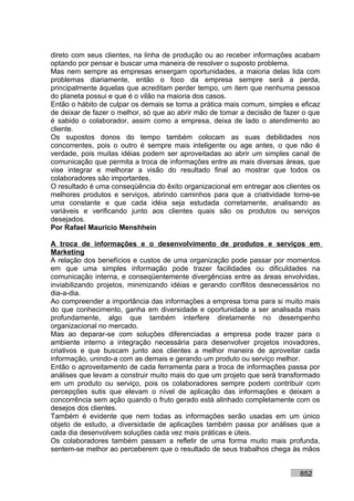 direto com seus clientes, na linha de produção ou ao receber informações acabam
optando por pensar e buscar uma maneira de resolver o suposto problema.
Mas nem sempre as empresas enxergam oportunidades, a maioria delas lida com
problemas diariamente, então o foco da empresa sempre será a perda,
principalmente àquelas que acreditam perder tempo, um item que nenhuma pessoa
do planeta possui e que é o vilão na maioria dos casos.
Então o hábito de culpar os demais se torna a prática mais comum, simples e eficaz
de deixar de fazer o melhor, só que ao abrir mão de tomar a decisão de fazer o que
é sabido o colaborador, assim como a empresa, deixa de lado o atendimento ao
cliente.
Os supostos donos do tempo também colocam as suas debilidades nos
concorrentes, pois o outro é sempre mais inteligente ou age antes, o que não é
verdade, pois muitas idéias podem ser aproveitadas ao abrir um simples canal de
comunicação que permita a troca de informações entre as mais diversas áreas, que
vise integrar e melhorar a visão do resultado final ao mostrar que todos os
colaboradores são importantes.
O resultado é uma conseqüência do êxito organizacional em entregar aos clientes os
melhores produtos e serviços, abrindo caminhos para que a criatividade torne-se
uma constante e que cada idéia seja estudada corretamente, analisando as
variáveis e verificando junto aos clientes quais são os produtos ou serviços
desejados.
Por Rafael Mauricio Menshhein

A troca de informações e o desenvolvimento de produtos e serviços em
Marketing
A relação dos benefícios e custos de uma organização pode passar por momentos
em que uma simples informação pode trazer facilidades ou dificuldades na
comunicação interna, e conseqüentemente divergências entre as áreas envolvidas,
inviabilizando projetos, minimizando idéias e gerando conflitos desnecessários no
dia-a-dia.
Ao compreender a importância das informações a empresa toma para si muito mais
do que conhecimento, ganha em diversidade e oportunidade a ser analisada mais
profundamente, algo que também interfere diretamente no desempenho
organizacional no mercado.
Mas ao deparar-se com soluções diferenciadas a empresa pode trazer para o
ambiente interno a integração necessária para desenvolver projetos inovadores,
criativos e que buscam junto aos clientes a melhor maneira de aproveitar cada
informação, unindo-a com as demais e gerando um produto ou serviço melhor.
Então o aproveitamento de cada ferramenta para a troca de informações passa por
análises que levam a construir muito mais do que um projeto que será transformado
em um produto ou serviço, pois os colaboradores sempre podem contribuir com
percepções sutis que elevam o nível de aplicação das informações e deixam a
concorrência sem ação quando o fruto gerado está alinhado completamente com os
desejos dos clientes.
Também é evidente que nem todas as informações serão usadas em um único
objeto de estudo, a diversidade de aplicações também passa por análises que a
cada dia desenvolvem soluções cada vez mais práticas e úteis.
Os colaboradores também passam a refletir de uma forma muito mais profunda,
sentem-se melhor ao perceberem que o resultado de seus trabalhos chega às mãos


                                                                           852
 