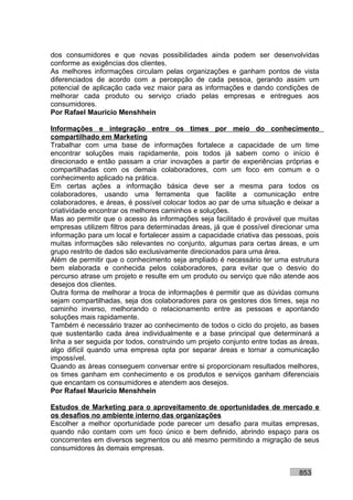 dos consumidores e que novas possibilidades ainda podem ser desenvolvidas
conforme as exigências dos clientes.
As melhores informações circulam pelas organizações e ganham pontos de vista
diferenciados de acordo com a percepção de cada pessoa, gerando assim um
potencial de aplicação cada vez maior para as informações e dando condições de
melhorar cada produto ou serviço criado pelas empresas e entregues aos
consumidores.
Por Rafael Mauricio Menshhein

Informações e integração entre os times por meio do conhecimento
compartilhado em Marketing
Trabalhar com uma base de informações fortalece a capacidade de um time
encontrar soluções mais rapidamente, pois todos já sabem como o início é
direcionado e então passam a criar inovações a partir de experiências próprias e
compartilhadas com os demais colaboradores, com um foco em comum e o
conhecimento aplicado na prática.
Em certas ações a informação básica deve ser a mesma para todos os
colaboradores, usando uma ferramenta que facilite a comunicação entre
colaboradores, e áreas, é possível colocar todos ao par de uma situação e deixar a
criatividade encontrar os melhores caminhos e soluções.
Mas ao permitir que o acesso às informações seja facilitado é provável que muitas
empresas utilizem filtros para determinadas áreas, já que é possível direcionar uma
informação para um local e fortalecer assim a capacidade criativa das pessoas, pois
muitas informações são relevantes no conjunto, algumas para certas áreas, e um
grupo restrito de dados são exclusivamente direcionados para uma área.
Além de permitir que o conhecimento seja ampliado é necessário ter uma estrutura
bem elaborada e conhecida pelos colaboradores, para evitar que o desvio do
percurso atrase um projeto e resulte em um produto ou serviço que não atende aos
desejos dos clientes.
Outra forma de melhorar a troca de informações é permitir que as dúvidas comuns
sejam compartilhadas, seja dos colaboradores para os gestores dos times, seja no
caminho inverso, melhorando o relacionamento entre as pessoas e apontando
soluções mais rapidamente.
Também é necessário trazer ao conhecimento de todos o ciclo do projeto, as bases
que sustentarão cada área individualmente e a base principal que determinará a
linha a ser seguida por todos, construindo um projeto conjunto entre todas as áreas,
algo difícil quando uma empresa opta por separar áreas e tornar a comunicação
impossível.
Quando as áreas conseguem conversar entre si proporcionam resultados melhores,
os times ganham em conhecimento e os produtos e serviços ganham diferenciais
que encantam os consumidores e atendem aos desejos.
Por Rafael Mauricio Menshhein

Estudos de Marketing para o aproveitamento de oportunidades de mercado e
os desafios no ambiente interno das organizações
Escolher a melhor oportunidade pode parecer um desafio para muitas empresas,
quando não contam com um foco único e bem definido, abrindo espaço para os
concorrentes em diversos segmentos ou até mesmo permitindo a migração de seus
consumidores às demais empresas.


                                                                             853
 