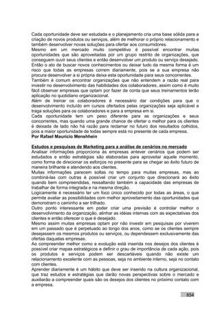 Cada oportunidade deve ser estudada e o planejamento cria uma base sólida para a
criação de novos produtos ou serviços, além de melhorar o próprio relacionamento e
também desenvolver novas soluções para ofertar aos consumidores.
Mesmo em um mercado muito competitivo é possível encontrar muitas
oportunidades que são aproveitadas por um grupo restrito de organizações, que
conseguem ouvir seus clientes e então desenvolver um produto ou serviço desejado.
Então o ato de buscar novos conhecimentos ou deixar tudo da mesma forma é um
risco que todas as empresas correm diariamente, pois se a sua empresa não
procura desenvolver a si própria deixa esta oportunidade para seus concorrentes.
Também é comum encontrar organizações que não entendem a razão real para
investir no desenvolvimento das habilidades dos colaboradores, assim como é muito
fácil observar empresas que optam por fazer de conta que seus treinamentos terão
aplicação no quotidiano organizacional.
Além de treinar os colaboradores é necessário dar condições para que o
desenvolvimento incluído em cursos ofertados pelas organizações seja aplicável e
traga soluções para os colaboradores e para a empresa em si.
Cada oportunidade tem um peso diferente para as organizações e seus
concorrentes, mas quando uma grande chance de ofertar o melhor para os clientes
é deixada de lado não há razão para reclamar no futuro dos resultados colhidos,
pois a maior oportunidade de todas sempre está no presente de cada empresa.
Por Rafael Mauricio Menshhein

Estudos e pesquisas de Marketing para a análise de cenários no mercado
Analisar informações proporciona às empresas antever cenários que podem ser
estudados e então estratégias são elaboradas para aproveitar aquele momento,
como forma de direcionar os esforços no presente para se chegar ao êxito futuro de
maneira brilhante e atendendo aos clientes.
Muitas informações parecem soltas no tempo para muitas empresas, mas ao
combiná-las com outras é possível criar um conjunto que direcionará ao êxito
quando bem compreendidas, ressaltando também a capacidade das empresas de
trabalhar de forma integrada e na mesma direção.
Logicamente é necessário ter um foco único conhecido por todas as áreas, o que
permite avaliar as possibilidades com melhor aproveitamento das oportunidades que
demonstram o caminho a ser trilhado.
Outro ponto interessante em poder criar uma previsão é controlar melhor o
desenvolvimento da organização, alinhar as idéias internas com as expectativas dos
clientes e então oferecer o que é desejado.
Mesmo assim muitas empresas optam por não investir em pesquisas por viverem
em um passado que é perpetuado ao longo dos anos, como se os clientes sempre
desejassem os mesmos produtos ou serviços, ou dependessem exclusivamente das
ofertas daquelas empresas.
Ao compreender melhor como a evolução está inserida nos desejos dos clientes é
possível criar mapas estratégicos e definir o grau de importância de cada ação, pois
os produtos e serviços podem ser descartáveis quando não existe um
relacionamento excelente com as pessoas, seja no ambiente interno, seja no contato
com clientes.
Aprender diariamente é um hábito que deve ser inserido na cultura organizacional,
que traz estudos e estratégias que darão novas perspectivas sobre o mercado e
auxiliarão a compreender quais são os desejos dos clientes no próximo contato com
a empresa.

                                                                             854
 