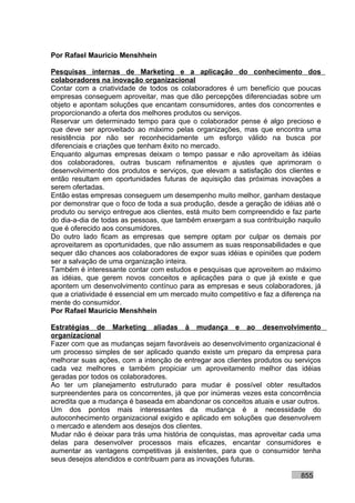Por Rafael Mauricio Menshhein

Pesquisas internas de Marketing e a aplicação do conhecimento dos
colaboradores na inovação organizacional
Contar com a criatividade de todos os colaboradores é um benefício que poucas
empresas conseguem aproveitar, mas que dão percepções diferenciadas sobre um
objeto e apontam soluções que encantam consumidores, antes dos concorrentes e
proporcionando a oferta dos melhores produtos ou serviços.
Reservar um determinado tempo para que o colaborador pense é algo precioso e
que deve ser aproveitado ao máximo pelas organizações, mas que encontra uma
resistência por não ser reconhecidamente um esforço válido na busca por
diferenciais e criações que tenham êxito no mercado.
Enquanto algumas empresas deixam o tempo passar e não aproveitam às idéias
dos colaboradores, outras buscam refinamentos e ajustes que aprimoram o
desenvolvimento dos produtos e serviços, que elevam a satisfação dos clientes e
então resultam em oportunidades futuras de aquisição das próximas inovações a
serem ofertadas.
Então estas empresas conseguem um desempenho muito melhor, ganham destaque
por demonstrar que o foco de toda a sua produção, desde a geração de idéias até o
produto ou serviço entregue aos clientes, está muito bem compreendido e faz parte
do dia-a-dia de todas as pessoas, que também enxergam a sua contribuição naquilo
que é oferecido aos consumidores.
Do outro lado ficam as empresas que sempre optam por culpar os demais por
aproveitarem as oportunidades, que não assumem as suas responsabilidades e que
sequer dão chances aos colaboradores de expor suas idéias e opiniões que podem
ser a salvação de uma organização inteira.
Também é interessante contar com estudos e pesquisas que aproveitem ao máximo
as idéias, que gerem novos conceitos e aplicações para o que já existe e que
apontem um desenvolvimento contínuo para as empresas e seus colaboradores, já
que a criatividade é essencial em um mercado muito competitivo e faz a diferença na
mente do consumidor.
Por Rafael Mauricio Menshhein

Estratégias de Marketing aliadas à mudança e ao desenvolvimento
organizacional
Fazer com que as mudanças sejam favoráveis ao desenvolvimento organizacional é
um processo simples de ser aplicado quando existe um preparo da empresa para
melhorar suas ações, com a intenção de entregar aos clientes produtos ou serviços
cada vez melhores e também propiciar um aproveitamento melhor das idéias
geradas por todos os colaboradores.
Ao ter um planejamento estruturado para mudar é possível obter resultados
surpreendentes para os concorrentes, já que por inúmeras vezes esta concorrência
acredita que a mudança é baseada em abandonar os conceitos atuais e usar outros.
Um dos pontos mais interessantes da mudança é a necessidade do
autoconhecimento organizacional exigido e aplicado em soluções que desenvolvem
o mercado e atendem aos desejos dos clientes.
Mudar não é deixar para trás uma história de conquistas, mas aproveitar cada uma
delas para desenvolver processos mais eficazes, encantar consumidores e
aumentar as vantagens competitivas já existentes, para que o consumidor tenha
seus desejos atendidos e contribuam para as inovações futuras.

                                                                            855
 
