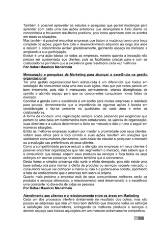 Também é possível aproveitar os estudos e pesquisas que geram mudanças para
aprender com cada uma das ações anteriores que alcançaram o êxito diante da
concorrência e trouxeram resultados positivos, pois todos aprendem com os acertos
em todas as situações.
Mas também é possível encontrar empresas que tratam a mudança como uma troca
completa de ações, jogam fora todo o desenvolvimento adquirido ao longo dos anos
e deixam a concorrência evoluir gradativamente, ganhando espaço no mercado e
ampliando a sua participação.
Evoluir é uma ação básica de todas as empresas, mesmo quando a inovação não
precisa ser apresentada aos clientes, pois as facilidades criadas para e com os
colaboradores permitem que a excelência gere resultados cada vez melhores.
Por Rafael Mauricio Menshhein

Mensuração e pesquisas de Marketing para alcançar a excelência na gestão
organizacional
Ter uma gestão organizacional bem estruturada é um diferencial que traduz em
satisfação do consumidor cada uma das suas ações, mas que por vezes parece um
bem irrelevante, pois não é mensurado corretamente, criando divergências de
opinião e abrindo espaço para que os concorrentes conquistem novas fatias de
mercado.
Conciliar a gestão com a excelência é um sonho para muitas empresas e realidade
para poucas, demonstrando que a importância de algumas ações é levada em
consideração e faz-se presente no quotidiano de cada área e entre os
colaboradores.
A forma de conduzir uma organização sempre acaba passando por exigências que
partem de uma base em fundamentos bem estruturados, os valores da organização,
suas diretrizes e a cultura determinam o êxito no mercado e dão o rumo a seguir em
inúmeras situações.
Então as melhores empresas acabam por manter a proximidade com seus clientes,
voltam seus olhos para o foco correto e suas ações resultam em soluções que
satisfazem consumidores plenamente, sem deixar de estudar e pesquisar o mercado
ou a evolução das preferências de seus clientes.
Como a competitividade parece reduzir a atenção das empresas em seus clientes é
possível encontrar organizações que não segmentam o mercado, não sabem que é
o consumidor que deseja adquirir seus produtos ou serviços e foca todos os seus
esforços em marcar presença no mesmo território que o concorrente.
Desta forma a simples presença não surte o efeito desejado, pois não existe uma
base estruturada para manter a oferta de produtos ou serviços naquele mercado, o
consumidor sequer vai conhecer a marca ou não é o público-alvo correto, apontando
a falta de conhecimento que a empresa tem sobre si própria.
Quanto mais próxima a empresa está de seus consumidores melhores serão os
produtos e serviços oferecidos, o relacionamento será desenvolvido e a excelência
uma constante no dia-a-dia de todas as pessoas.
Por Rafael Mauricio Menshhein

Atendimento aos clientes e o relacionamento entre as áreas em Marketing
Cada um dos processos interfere diretamente no resultado dos outros, mas são
poucas as empresas que têm um foco bem definido que direciona todos os esforços
à satisfação dos consumidores, entregando os melhores produtos e serviços e
abrindo espaço para futuras aquisições em um mercado extremamente competitivo.

                                                                           856
 