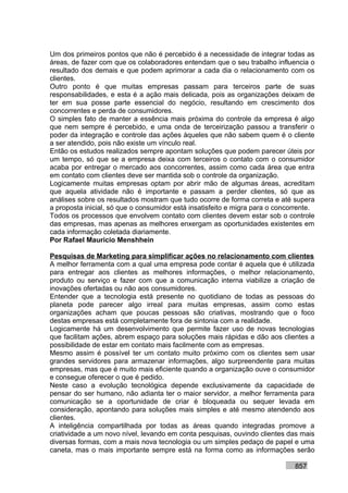 Um dos primeiros pontos que não é percebido é a necessidade de integrar todas as
áreas, de fazer com que os colaboradores entendam que o seu trabalho influencia o
resultado dos demais e que podem aprimorar a cada dia o relacionamento com os
clientes.
Outro ponto é que muitas empresas passam para terceiros parte de suas
responsabilidades, e esta é a ação mais delicada, pois as organizações deixam de
ter em sua posse parte essencial do negócio, resultando em crescimento dos
concorrentes e perda de consumidores.
O simples fato de manter a essência mais próxima do controle da empresa é algo
que nem sempre é percebido, e uma onda de terceirização passou a transferir o
poder da integração e controle das ações àqueles que não sabem quem é o cliente
a ser atendido, pois não existe um vínculo real.
Então os estudos realizados sempre apontam soluções que podem parecer úteis por
um tempo, só que se a empresa deixa com terceiros o contato com o consumidor
acaba por entregar o mercado aos concorrentes, assim como cada área que entra
em contato com clientes deve ser mantida sob o controle da organização.
Logicamente muitas empresas optam por abrir mão de algumas áreas, acreditam
que aquela atividade não é importante e passam a perder clientes, só que as
análises sobre os resultados mostram que tudo ocorre de forma correta e até supera
a proposta inicial, só que o consumidor está insatisfeito e migra para o concorrente.
Todos os processos que envolvem contato com clientes devem estar sob o controle
das empresas, mas apenas as melhores enxergam as oportunidades existentes em
cada informação coletada diariamente.
Por Rafael Mauricio Menshhein

Pesquisas de Marketing para simplificar ações no relacionamento com clientes
A melhor ferramenta com a qual uma empresa pode contar é aquela que é utilizada
para entregar aos clientes as melhores informações, o melhor relacionamento,
produto ou serviço e fazer com que a comunicação interna viabilize a criação de
inovações ofertadas ou não aos consumidores.
Entender que a tecnologia está presente no quotidiano de todas as pessoas do
planeta pode parecer algo irreal para muitas empresas, assim como estas
organizações acham que poucas pessoas são criativas, mostrando que o foco
destas empresas está completamente fora de sintonia com a realidade.
Logicamente há um desenvolvimento que permite fazer uso de novas tecnologias
que facilitam ações, abrem espaço para soluções mais rápidas e dão aos clientes a
possibilidade de estar em contato mais facilmente com as empresas.
Mesmo assim é possível ter um contato muito próximo com os clientes sem usar
grandes servidores para armazenar informações, algo surpreendente para muitas
empresas, mas que é muito mais eficiente quando a organização ouve o consumidor
e consegue oferecer o que é pedido.
Neste caso a evolução tecnológica depende exclusivamente da capacidade de
pensar do ser humano, não adianta ter o maior servidor, a melhor ferramenta para
comunicação se a oportunidade de criar é bloqueada ou sequer levada em
consideração, apontando para soluções mais simples e até mesmo atendendo aos
clientes.
A inteligência compartilhada por todas as áreas quando integradas promove a
criatividade a um novo nível, levando em conta pesquisas, ouvindo clientes das mais
diversas formas, com a mais nova tecnologia ou um simples pedaço de papel e uma
caneta, mas o mais importante sempre está na forma como as informações serão

                                                                              857
 
