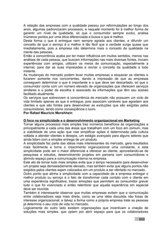 A relação das empresas com a qualidade passou por reformulações ao longo dos
anos, algumas padronizaram processos, e naquele momento foi à melhor forma de
garantir um nível de qualidade, só que o consumidor sempre evolui, analisa
inúmeros pontos por uma ótica diferenciada e busca o que é melhor.
Desta forma o que é entregue nem sempre agrada aos clientes, e difundir um
conceito de que o serviço é o melhor é tão fácil que a verdade surge quase que
imediatamente, pois a empresa não determina mais o conceito da qualidade na
mente das pessoas.
Então a concorrência acaba por ter maior influência em muitos sentidos, menos nas
análises de cada pessoa, que buscam informações nas mais diversas fontes, trocam
experiências com amigos, utilizam os meios de comunicação, especialmente a
internet, para dar as suas impressões e recriar o conceito da qualidade a todo
instante.
As mudanças do mercado podem levar muitas empresas a esquecer os clientes e
focarem somente nos concorrentes, dando a impressão de que as empresas
conseguem determinar o que é importante e o que deve ser descartado, só que o
consumidor conta com um número elevado de organizações que oferecem serviços
similares e o poder de escolha é associado às informações que têm seu acesso
facilitado atualmente.
Os serviços que sobrevivem à concorrência de mercado não possuem um ciclo de
vida limitado apenas ao que é entregue, pois associam variáveis que agradam aos
clientes e que são fontes para desenvolver as evoluções que são exigidas pelos
consumidores, tendo como conseqüência o lucro.
Por Rafael Mauricio Menshhein

O foco na simplicidade e o desenvolvimento organizacional em Marketing
Tornar alguns processos mais simples traz inúmeros benefícios às organizações e
principalmente a cada uma das áreas que trabalham com um foco em comum, mas
a viabilidade de uma ação que vise simplificar ações é determinada pela cultura
voltada a atender clientes e desejos, um estágio avançado para alguns setores que
ainda lidam com a simples entrega de um produto.
A simplicidade faz parte das idéias mais interessantes do mercado, gera resultados
mais facilmente e torna o crescimento organizacional uma constante, e esta
simplicidade pode ser o maior diferencial a oferecer ao cliente, aproveitando-se de
pesquisas e estudos, desenvolvendo projetos em parceria com consumidores e
abrindo espaço para a comunicação interna na empresa.
Este ato de tornar tudo mais simples evita que o tempo necessário para desenvolver
um projeto seja demasiadamente elevado, mas também evita que alguns pontos não
exigidos pelos clientes sejam colocados em um produto a ser ofertado no mercado.
Outro ponto que alinha a simplicidade com a capacidade de a empresa entregar o
melhor produto ou serviço é o fato de transformar cada contato com o cliente em
uma experiência significativa, trazer emoções que permitem ao consumidor gravar
tudo o que foi vivenciado e então relembrar que aquela experiência em especial
deve ser revivida.
Também é interessante observar que muitas empresas evitam que a comunicação
entre colaboradores seja mais direta, como se uma idéia discutida não fosse de
interesse organizacional, e talvez a forma como a própria empresa trate as pessoas
já determine o seu ciclo de vida no mercado.
Logicamente do outro lado existem organizações que incentivam a criação de
soluções mais simples, que optam por abrir espaço para que os colaboradores

                                                                            859
 