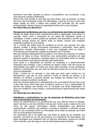 aprimorem uma idéia, estudem os pontos e compartilhem, com os demais, o que
será relevante naquela simplificação.
Deixar tudo mais simples é uma ação que leva tempo, pois as pessoas, ao longo
dos anos, são incentivadas a lidar com dificuldades, o que faz com que o único foco
esteja voltado ao difícil, e idéias mais simples são ignoradas por não serem
compreendidas, devido à perda da capacidade de lidar com o que é simples.
Por Rafael Mauricio Menshhein

Planejamento de Marketing com foco no conhecimento dos limites de mercado
Planejar as ações requer muito conhecimento sobre a organização, suas áreas e o
mercado, assim como é necessário ter um aliado tão importante quanto as
estratégias, e então o cliente poderá ser satisfeito mais facilmente e permitir que a
empresa consiga colocar em prática todas as etapas, criando uma vantagem
competitiva perante os concorrentes.
Ter o controle das ações pode ser facilitado ao formar uma parceria com seus
clientes, receber e passar informações importantes e pertinentes, trocar idéias,
desenvolver soluções diferenciadas e criar uma integração entre as áreas e
fornecedores que transforma a relação da empresa com o mercado.
Mas para planejar adequadamente as ações é uma tarefa que consome um esforço
conjunto de todas as áreas, transforma uma oportunidade percebida em algo
aplicável quando as pesquisas e estudos trazem as informações sobre um desejo,
dos consumidores, que pode ser atendido pela organização.
Outro ponto é a capacidade de entender as mudanças e o desenvolvimento
necessário para entregar o que a empresa se dispôs a fazer, mas são poucas as
organizações que sabem os limites aos quais estão cercadas, já que conseguem
analisar e compreender que uma fatia de mercado sempre tem um limite que não
deve ser extrapolado.
Então o limitar de um mercado é uma ação que deve estar contida em um
planejamento, pois não há como atender a todos os clientes do planeta, e ao
delimitar um território é possível atender aos desejos dos clientes como se ele
próprio o tivesse concebido e produzido.
Uma das primeiras ações de um planejamento é ter a consciência de que tudo o que
é feito hoje serve como base para a melhoria contínua e traz a oportunidade de
atender aos desejos dos clientes com as inovações que serão implantadas, na
busca da excelência e para ampliar o autoconhecimento organizacional para ações
futuras.
Por Rafael Mauricio Menshhein

Inteligência e conhecimento no uso de pesquisas de Marketing como base
para a estruturação de treinamentos
Treinar os colaboradores é um procedimento que visa melhorar todas as relações,
sejam internos ou com seus clientes, mas que por muitas vezes é usado como uma
forma de não passar informações, criando ambigüidades que deformam
características e atributos dos produtos e serviços e semeiam a confusão, já que
nada do que é passado alinha as informações entre todas as pessoas que lidam
com os consumidores diariamente.
Um treinamento não é um objeto que visa limitar as ações de um vendedor, por
exemplo, mas deve ser um ato que promova um nivelamento de informações, que
traga mensagens que colaborem com um discurso informativo, quando em contato
com os clientes, que não traga um mar de informações desencontradas.

                                                                              860
 