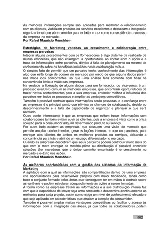 As melhores informações sempre são aplicadas para melhorar o relacionamento
com os clientes, viabilizam produtos ou serviços excelentes e destacam a integração
organizacional que abre caminho para o êxito e traz como conseqüência o sucesso
da empresa no mercado.
Por Rafael Mauricio Menshhein

Estratégias de Marketing voltadas ao crescimento e colaboração entre
empresas parceiras
Integrar alguns procedimentos com os fornecedores é algo distante da realidade de
muitas empresas, que não enxergam a oportunidade ao contar com o apoio e a
troca de informações entre parceiros, devido à falta de planejamento ou mesmo de
conhecimento sobre os benefícios incluídos nesta colaboração mútua.
O simples fato de permitir que um parceiro tenha conhecimento das informações é
algo que está longe de ocorrer no mercado por medo de que alguns dados parem
nas mãos dos concorrentes, só que uma análise feita somente com base na
concorrência limita a visão das empresas.
Na verdade a liberação de alguns dados para um fornecedor, ou vice-versa, é um
processo evolutivo comum às melhores empresas, que encontram oportunidades de
trazer novos conhecimentos para a sua empresa, entender melhor a influência dos
parceiros em todos os processos e ampliar as vantagens competitivas.
Também é possível controlar quais informações serão passadas, e a confiança entre
as empresas é o principal ponto que elimina as chances de colaboração, devido ao
desconhecimento e a falta de capacidade de organizar e planejar o que será
revelado.
Outro ponto interessante é que as empresas que evitam trocar informações com
colaboradores também evitam ouvir os clientes, pois a empresa é vista como a única
solução para o consumidor adquirir determinado produto ou serviço.
Por outro lado existem as empresas que possuem uma visão de mercado que
permite ampliar conhecimentos, gerar soluções internas, e com os parceiros, para
entregar aos clientes de ambos os melhores produtos ou serviços, deixando a
concorrência para trás e abrindo um espaço diferenciado no mercado.
Quando as empresas descobrem que seus parceiros podem contribuir muito mais do
que com o mero entregar de matéria-prima ou distribuição é possível encontrar
soluções tão inovadoras que o único caminho encontrado é o crescimento no
mercado e o êxito nas ações.
Por Rafael Mauricio Menshhein

As melhores oportunidades com a gestão dos sistemas de informação de
Marketing
A agilidade com a qual as informações são compartilhadas dentro de uma empresa
cria oportunidades para desenvolver projetos com maior habilidade, tendo como
base o conjunto formado pelas áreas que conseguem ter em mãos o controle sobre
as variáveis e podem estruturar adequadamente as ações a serem tomadas.
A forma como as empresas tratam as informações e a sua distribuição interna faz
com que a capacidade de inovar seja uma constante e desenvolva continuamente as
melhorias para cada projeto, assim como exige um nível de conhecimento elevado e
que seja aplicado em características que atraiam a atenção do consumidor.
Também é possível ampliar muitas vantagens competitivas ao facilitar o acesso às
informações com a integração das áreas, já que todos os colaboradores podem


                                                                            862
 