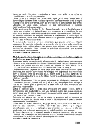 trocar as mais diferentes experiências e trazer uma visão nova sobre as
possibilidades que se fazem presentes.
Outro ponto é a geração de conhecimento que ganha novo fôlego, com a
comunicação facilitada entre as áreas é possível conhecer melhor como o projeto
inicial poderá ser desenvolvido, além de proporcionar a compreensão dos termos
utilizados em cada área, alinhando o foco conjuntamente e evitando
desentendimentos desnecessários.
Então a estrutura de distribuição de informações pode trazer a facilidade para a
gestão dos projetos, pois todos têm um foco em comum e compartilham de uma
visão única, sabendo que o resultado irá agradar aos clientes com mais facilidade.
As decisões tomadas em conjunto aceleram a compreensão e visualização do
projeto acabado, assim como permitem construir soluções mais eficazes para tornar
o sonho dos clientes em realidade.
A comunicação interna é um dos diferenciais que poucas empresas utilizam,
esquecem do potencial existente no ambiente interno e em cada experiência
vivenciada pelos colaboradores, que podem criar soluções ao contarem com
informações passadas pelos clientes e aplicá-las diretamente nos projetos,
melhorando-os continuamente.
Por Rafael Mauricio Menshhein

Marketing aplicado na inovação e no relacionamento, com fundamentação no
conhecimento organizacional
O mercado evolui constantemente, algo que não é novidade para quem compete
diariamente na busca por novos clientes, mas este mesmo mercado possui um ciclo
de vida que permite oferecer um produto ou serviço por mais tempo que a
concorrência ao estar em sintonia com o consumidor e realizar desejos.
O desenvolvimento depende de uma base muito bem fundamentada nas ações
anteriores, nos estudos e pesquisas, na interação com as pessoas e na maneira de
gerir a conexão entre as diversas áreas, assim como é possível aproveitar as
oportunidades para olhar o que já foi feito de melhor e aperfeiçoar ainda mais aquele
objeto em questão.
Também é interessante observar que as empresas mais inteligentes conseguem um
crescimento gradativo, apresentam soluções e inovações que permitem entregar o
que há de melhor para o público-alvo e fazer com que cada diferencial seja
percebido pelos clientes.
Então o caminho para o êxito está embasado em ações sólidas, com o
conhecimento dos colaboradores, com uma razão de existir que poucas empresas
sabem para qual fim serve, assim como os consumidores abrem espaço para um
relacionamento com as empresas.
Enquanto isso ocorre para um grupo seleto de empresas outras permanecem
estáticas, só focam em clientes novos e quem já foi conquistado é deixado de lado,
assim como os colaboradores.
Desta forma as outras empresas, do grupo seleto, conseguem fazer com que o
diferente seja realmente diferente, percebido pelos clientes por ângulos
diversificados, com usos e aplicações que encantam as pessoas e dão aos
colaboradores a certeza de que parte de seu trabalho satisfez uma pessoa.
O desenvolvimento só é possível quando a empresa consegue aliar os seus
objetivos com os desejos dos consumidores, abrindo espaço para uma comunicação
diferenciada e que passa a produzir o melhor para cada cliente.
Por Rafael Mauricio Menshhein

                                                                              863
 