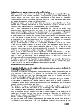 Ações internas que propiciam o êxito em Marketing
Fazer com que a integração entre as áreas seja realidade é uma oportunidade que
está disponível para poucas empresas, principalmente quando todos sabem que
devem seguir um foco único, sem desmerecer outras áreas ou provocar
desentendimentos desnecessários, já que a harmonia fortalece a organização como
um todo e abre espaço para a melhoria contínua.
Integrar as áreas é uma tarefa difícil para as empresas que abandonam o foco,
deixam seus clientes insatisfeitos e viram referência negativa através de uma
pesquisa, seja ela realizada por colaboradores ou por consumidores.
Mas o mais interessante é a falta de capacidade em organizar as ações, tudo
acontece sem planejamento, sem um motivo e da noite para o dia, demonstrando
que o futuro ideal para esta empresa é desaparecer do mercado, para então deixar
inúmeros consumidores satisfeitos com os produtos ou serviços da concorrência.
A falta de gestão de informações também limita o ciclo de vida das empresas, assim
como as ações tomadas no meio do percurso, ou a mudança repentina sem
programação e fora de contexto, como se o mercado fosse apenas um brinquedo
que sempre trará o que a empresa visa e, que neste caso, é o lucro.
Só que muitas empresas optam por se comportar desta forma porque não sabem
que o lucro é uma conseqüência de suas ações bem planejadas e executadas, o
sucesso também é um efeito conseqüente do êxito e o melhor a se fazer não
depende mais exclusivamente da organização, pois os clientes têm à sua disposição
milhares de empresas oferecendo o mesmo produto ou serviço.
Então o uso do conhecimento, aliado à parceria com os consumidores, é um dos
diferenciais a serem utilizados, pois ao permitir que as áreas conversem entre si e
façam o melhor é possível encontrar soluções inovadoras, para disponibilizar aos
clientes ou simplesmente aplicar no ambiente interno.
A visão de uma empresa depende da sua capacidade de aprender diariamente,
entender as pesquisas e deixar que o consumidor defina o que é interessante, para
que o êxito conjunto resulte em produtos e serviços excelentes.
Por Rafael Mauricio Menshhein

A gestão de idéias e a integração entre as áreas com o uso do sistema de
informações de Marketing
Transmitir informações com agilidade é fundamental para o êxito de muitas ações de
uma empresa, contando com um sistema de informações bem estruturado e que
facilite a conexão entre as mais diversas áreas, para que o produto ou serviço
resultante satisfaça a cada um dos consumidores.
A troca de informações está presente em todas as empresas, desejada ou não a
troca auxilia na execução de tarefas, facilita a distribuição de dados preciosos e
conecta as áreas, assim como liga diretamente todas as pessoas, especialmente
quando existe um cliente a ser atendido.
No momento em que as empresas percebem o valor da informação é possível notar
uma mudança em muitas situações, já que a satisfação do consumidor também é
uma informação a ser considerada a referência para ações futuras.
Mas ainda assim existem áreas que parecem desencontrar-se diante do volume de
dados com os quais lidam a cada dia, perdem-se ao não estar em contato com
outras áreas e produzem efeitos colaterais que nenhuma empresa deseja, e o maior
deles é a falta de integração interna.
Só que do outro lado existem organizações que visam dar maior valor ao que é
distribuído coordenadamente, com uma gestão de informações impecável e que

                                                                            864
 