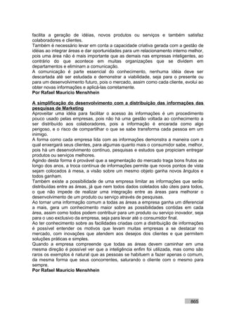 facilita a geração de idéias, novos produtos ou serviços e também satisfaz
colaboradores e clientes.
Também é necessário levar em conta a capacidade criativa gerada com a gestão de
idéias ao integrar áreas e dar oportunidades para um relacionamento interno melhor,
pois uma área não é mais importante que as demais nas empresas inteligentes, ao
contrário do que acontece em muitas organizações que se dividem em
departamentos e eliminam a comunicação.
A comunicação é parte essencial do conhecimento, nenhuma idéia deve ser
descartada até ser estudada e demonstrar a viabilidade, seja para o presente ou
para um desenvolvimento futuro, pois o mercado, assim como cada cliente, evolui ao
obter novas informações e aplicá-las corretamente.
Por Rafael Mauricio Menshhein

A simplificação do desenvolvimento com a distribuição das informações das
pesquisas de Marketing
Aproveitar uma idéia para facilitar o acesso às informações é um procedimento
pouco usado pelas empresas, pois não há uma gestão voltada ao conhecimento a
ser distribuído aos colaboradores, pois a informação é encarada como algo
perigoso, e o risco de compartilhar o que se sabe transforma cada pessoa em um
inimigo.
A forma como cada empresa lida com as informações demonstra a maneira com a
qual enxergará seus clientes, para algumas quanto mais o consumidor sabe, melhor,
pois há um desenvolvimento contínuo, pesquisas e estudos que propiciam entregar
produtos ou serviços melhores.
Agindo desta forma é provável que a segmentação do mercado traga bons frutos ao
longo dos anos, a troca contínua de informações permite que novos pontos de vista
sejam colocados à mesa, a visão sobre um mesmo objeto ganha novos ângulos e
todos ganham.
Também existe a possibilidade de uma empresa limitar as informações que serão
distribuídas entre as áreas, já que nem todos dados coletados são úteis para todos,
o que não impede de realizar uma integração entre as áreas para melhorar o
desenvolvimento de um produto ou serviço através de pesquisas.
Ao tornar uma informação comum a todas as áreas a empresa ganha um diferencial
a mais, gera um conhecimento maior sobre as possibilidades contidas em cada
área, assim como todos podem contribuir para um produto ou serviço inovador, seja
para o uso exclusivo da empresa, seja para levar até o consumidor final.
Ao ter conhecimento sobre as facilidades criadas com a distribuição de informações
é possível entender os motivos que levam muitas empresas a se destacar no
mercado, com inovações que atendem aos desejos dos clientes e que permitem
soluções práticas e simples.
Quando a empresa compreende que todas as áreas devem caminhar em uma
mesma direção é possível ver que a inteligência enfim foi utilizada, mas como são
raros os exemplos é natural que as pessoas se habituem a fazer apenas o comum,
da mesma forma que seus concorrentes, saturando o cliente com o mesmo para
sempre.
Por Rafael Mauricio Menshhein




                                                                            865
 