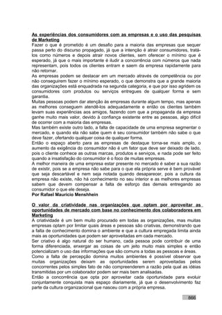 As experiências dos consumidores com as empresas e o uso das pesquisas
de Marketing
Fazer o que é prometido é um desafio para a maioria das empresas que sequer
passa perto do discurso propagado, já que a intenção é atrair consumidores, tratá-
los como números e depois atrair novos clientes, sem oferecer o mínimo que é
esperado, já que o mais importante é iludir a concorrência com números que nada
representam, pois todos os clientes entram e saem da empresa rapidamente para
não retornar.
As empresas podem se destacar em um mercado através de competência ou por
não conseguirem fazer o mínimo esperado, o que demonstra que a grande maioria
das organizações está enquadrada na segunda categoria, e que por isso agridem os
consumidores com produtos ou serviços entregues de qualquer forma e sem
garantia.
Muitas pessoas podem dar atenção às empresas durante algum tempo, mas apenas
as melhores conseguem atendê-los adequadamente e então os clientes também
levam suas experiências aos amigos, fazendo com que a propaganda da empresa
ganhe muito mais valor, devido à confiança existente entre as pessoas, algo difícil
de ocorrer com a maioria das empresas.
Mas também existe outro lado, a falta de capacidade de uma empresa segmentar o
mercado, e quando ela não sabe quem é seu consumidor também não sabe o que
deve fazer, ofertando qualquer coisa de qualquer forma.
Então o espaço aberto para as empresas de destaque torna-se mais amplo, o
aumento da exigência do consumidor não é um fator que deve ser deixado de lado,
pois o cliente conhece as outras marcas, produtos e serviços, e nada pode ser feito
quando a insatisfação do consumidor é o foco de muitas empresas.
A melhor maneira de uma empresa estar presente no mercado é saber a sua razão
de existir, pois se a empresa não sabe para o que ela própria serve é bem provável
que seja descartável e nem seja notada quando desaparecer, pois a cultura da
empresa não existe, não há conhecimento no seu interior e as melhores empresas
sabem que devem compensar a falta de esforço das demais entregando ao
consumidor o que ele deseja.
Por Rafael Mauricio Menshhein

O valor da criatividade nas organizações que optam por aproveitar as
oportunidades de mercado com base no conhecimento dos colaboradores em
Marketing
A criatividade é um bem muito procurado em todas as organizações, mas muitas
empresas optam por limitar quais áreas e pessoas são criativas, demonstrando que
a falta de conhecimento domina o ambiente e que a cultura empregada limita ainda
mais as oportunidades que podem ser aproveitadas em cada mercado.
Ser criativo é algo natural do ser humano, cada pessoa pode contribuir de uma
forma diferenciada, enxergar as coisas de um jeito muito mais simples e então
potencializam o uso das informações que são comuns a todas as pessoas e áreas.
Como a falta de percepção domina muitos ambientes é possível observar que
muitas organizações deixam as oportunidades serem aproveitadas pelos
concorrentes pelos simples fato de não compreenderem a razão pela qual as idéias
transmitidas por um colaborador podem ser mais bem analisadas.
Então a concorrência que opta por aproveitar cada oportunidade para evoluir
conjuntamente conquista mais espaço diariamente, já que o desenvolvimento faz
parte da cultura organizacional que nasceu com a própria empresa.

                                                                            866
 
