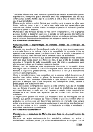 Também é interessante como inúmeras oportunidades não são aproveitadas por um
suposto risco, outro ponto que as empresas ainda não compreendem, pois se a sua
empresa não tomar a frente e agir o concorrente o fará, e então o risco de fazer ou
não é igual para todos.
Mesmo assim existem muitos fatores que impedem uma empresa de olhar para
frente, preferem parar o tempo e deixar que nada mais seja desenvolvido por
acreditar que oferece o melhor produto ou serviço e que não há mais nada para ser
feito que supere o já existente.
Muitas idéias são deixadas de lado por não serem compreendidas, pois as próprias
pessoas tendem a descartar aquilo que é gerado por outra pessoa tão facilmente
que acabam abandonando as próprias idéias, criando um ciclo que perpetua hábitos
que impedem o desenvolvimento contínuo das pessoas e organizações.
Por Rafael Mauricio Menshhein

Competitividade e segmentação de mercado aliados às estratégias de
Marketing
A rapidez com a qual uma informação pode mudar a forma como a empresa enxerga
o mercado depende da cultura criada e da capacidade de aproveitar todas as
oportunidades existentes, desde que dentro da sua área de atuação, mas que visa à
melhoria contínua como forma de ofertar o melhor a cada um dos clientes.
O mercado passa por mudanças que acabam afetando empresas que não enxergam
além dos seus muros, sejam eles físicos ou não, já que a fatia de mercado pode
desenhar o horizonte de cada organização, pois não criam a oportunidade para
ofertar um produto ou serviço diferenciado aos clientes.
Mesmo com as mudanças mais rapidamente absorvidas é necessário traçar
estratégias que se alinhem à cultura da empresa, como forma de demarcar um
território e expandi-lo gradativamente, sem abandonar o que já é teoricamente
dominado pela organização.
Como o mercado torna-se mais competitivo com a presença global das empresas é
possível que muitas tenham a atitude de tornaram-se exclusivamente locais,
demonstrando uma estratégia diferenciada e que entrega aos consumidores
produtos e serviços que outras empresas não conseguirão ofertar, devido à
preocupação com outro público-alvo.
Então a decisão de tomar para si os estudos e então colher os frutos de um mercado
que as demais empresas não querem é um sinal de inteligência que poucas
empresas desfrutam, e então um novo mercado é criado, novas oportunidades
observadas e os clientes que aguardam por um contato mais próximo ficam
satisfeitos.
As organizações podem criar muros que impedem a troca de informações com os
clientes, que geram dificuldades de relacionamento e que não permitem oferecer
produtos ou serviços para um determinado segmento de mercado, mas sempre
existe uma empresa que enxerga uma oportunidade e que atende aos clientes com
um simples mudar de foco, usando o conhecimento adquirido e estudando o
mercado e suas infinitas oportunidades.
Por Rafael Mauricio Menshhein

Planejamento e pesquisas de Marketing com foco no desenvolvimento do
mercado
Mensurar as ações continuamente traz resultados melhores ao aplicar o
conhecimento obtido em pontos que podem ser desenvolvidos em conjunto com os

                                                                            867
 