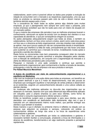 colaboradores, assim como é possível utilizar os dados para projetar a evolução da
relação do consumidor com o mercado e as respectivas organizações, uma vez que
todos os produtos ou serviços passam pelo ciclo de vida e devem marcar seus
territórios abrindo espaço para o novo.
Ter a consciência de medir todas as ações parece algo distante para muitas
empresas, já que o planejamento nem sempre tem como base o presente, pois
muitas empresas acreditam que não há razão para criar um roteiro de atuação em
um mercado caótico.
O que a maioria das empresas não percebe é que as melhores empresas buscam o
conhecimento, estruturam as ações de acordo com os desejos dos clientes e a sua
capacidade de atendê-los, e que por conseqüência chegam ao sucesso.
As ações planejadas adequadamente exigem que todas as áreas, e também os
colaboradores, tenham um foco único comum a todos, assim como cada área possui
um foco seu e o direciona ao êxito organizacional, uma das missões mais simples de
se aplicar, mas que é pouco usada por não ser compreendida devido à simplicidade.
Outro ponto que interfere é a falta de visão, principalmente por não haver uma base
para sustentar os caminhos que o mercado irá tomar, inviabilizando muitas ações e
ignorando a opinião dos clientes.
Desta forma os concorrentes mais bem preparados conseguem obter do mercado
uma resposta positiva que aponta caminhos e soluções desejados pelos clientes,
com a intenção de satisfazê-los, em conjunto com a segmentação de mercado e a
oferta de diferenciais percebidos pelo consumidor.
Pesquisar o mercado é uma ação constante e contínua que permite o
desenvolvimento organizacional, gera conhecimento e facilita a tomada de decisões,
prolongando o ciclo de vida da empresa e de seus produtos e serviços.
Por Rafael Mauricio Menshhein

A busca da excelência por meio do autoconhecimento organizacional e o
equilíbrio em Marketing
Lidar com as mudanças é uma ação diária para todas as empresas, um benefício ao
qual podem desfrutar e que é o motor do desenvolvimento, mas são poucas as
empresas que conseguem equilibrar a manutenção de certas práticas e desenvolver
as já existentes, exigindo um autoconhecimento elevado e uma cultura voltada ao
atender clientes.
As mudanças são melhorias aplicadas no dia-a-dia das organizações que se
destacam no mercado, fazendo com que cada diferencial seja efetivamente aplicado
em soluções, para a própria empresa ou para seus clientes, como forma de
desenvolver o conjunto organizacional e ofertar sempre o melhor.
Então os benefícios surgem para a organização e para seus clientes, que são
atendidos com excelência ao desfrutarem dela diariamente, algo raro e que é
traduzido em um relacionamento interno muito melhor, que permite entregar aos
clientes o que também é recebido.
Desta maneira o que é ofertado no ambiente interno é refletido na relação com as
pessoas que adquirem os produtos e serviços, colocando em prática os
conhecimentos obtidos ao longo dos anos e na troca de experiências entre
colaboradores e gestores.
Como o foco deve ser compartilhado por todos os colaboradores e gestores é
necessário também facilitar a comunicação, ampliando a troca de informações e o
alcance da excelência, transformando-o em algo realmente presente e perceptível
rapidamente.

                                                                            868
 