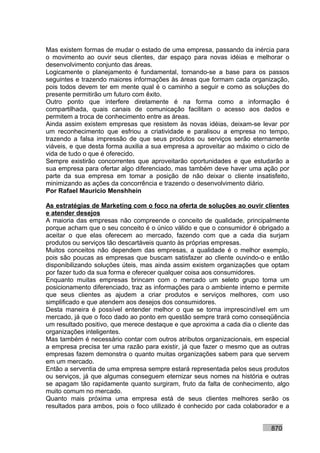 Mas existem formas de mudar o estado de uma empresa, passando da inércia para
o movimento ao ouvir seus clientes, dar espaço para novas idéias e melhorar o
desenvolvimento conjunto das áreas.
Logicamente o planejamento é fundamental, tornando-se a base para os passos
seguintes e trazendo maiores informações às áreas que formam cada organização,
pois todos devem ter em mente qual é o caminho a seguir e como as soluções do
presente permitirão um futuro com êxito.
Outro ponto que interfere diretamente é na forma como a informação é
compartilhada, quais canais de comunicação facilitam o acesso aos dados e
permitem a troca de conhecimento entre as áreas.
Ainda assim existem empresas que resistem às novas idéias, deixam-se levar por
um reconhecimento que esfriou a criatividade e paralisou a empresa no tempo,
trazendo a falsa impressão de que seus produtos ou serviços serão eternamente
viáveis, e que desta forma auxilia a sua empresa a aproveitar ao máximo o ciclo de
vida de tudo o que é oferecido.
Sempre existirão concorrentes que aproveitarão oportunidades e que estudarão a
sua empresa para ofertar algo diferenciado, mas também deve haver uma ação por
parte da sua empresa em tomar a posição de não deixar o cliente insatisfeito,
minimizando as ações da concorrência e trazendo o desenvolvimento diário.
Por Rafael Mauricio Menshhein

As estratégias de Marketing com o foco na oferta de soluções ao ouvir clientes
e atender desejos
A maioria das empresas não compreende o conceito de qualidade, principalmente
porque acham que o seu conceito é o único válido e que o consumidor é obrigado a
aceitar o que elas oferecem ao mercado, fazendo com que a cada dia surjam
produtos ou serviços tão descartáveis quanto às próprias empresas.
Muitos conceitos não dependem das empresas, a qualidade é o melhor exemplo,
pois são poucas as empresas que buscam satisfazer ao cliente ouvindo-o e então
disponibilizando soluções úteis, mas ainda assim existem organizações que optam
por fazer tudo da sua forma e oferecer qualquer coisa aos consumidores.
Enquanto muitas empresas brincam com o mercado um seleto grupo toma um
posicionamento diferenciado, traz as informações para o ambiente interno e permite
que seus clientes as ajudem a criar produtos e serviços melhores, com uso
simplificado e que atendem aos desejos dos consumidores.
Desta maneira é possível entender melhor o que se torna imprescindível em um
mercado, já que o foco dado ao ponto em questão sempre trará como conseqüência
um resultado positivo, que merece destaque e que aproxima a cada dia o cliente das
organizações inteligentes.
Mas também é necessário contar com outros atributos organizacionais, em especial
a empresa precisa ter uma razão para existir, já que fazer o mesmo que as outras
empresas fazem demonstra o quanto muitas organizações sabem para que servem
em um mercado.
Então a serventia de uma empresa sempre estará representada pelos seus produtos
ou serviços, já que algumas conseguem eternizar seus nomes na história e outras
se apagam tão rapidamente quanto surgiram, fruto da falta de conhecimento, algo
muito comum no mercado.
Quanto mais próxima uma empresa está de seus clientes melhores serão os
resultados para ambos, pois o foco utilizado é conhecido por cada colaborador e a


                                                                           870
 