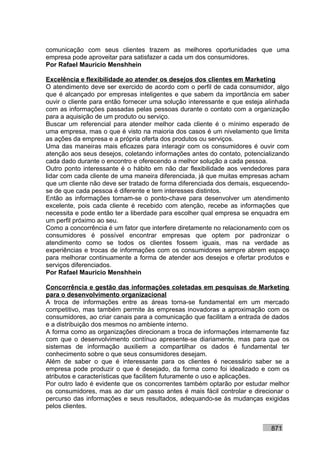 comunicação com seus clientes trazem as melhores oportunidades que uma
empresa pode aproveitar para satisfazer a cada um dos consumidores.
Por Rafael Mauricio Menshhein

Excelência e flexibilidade ao atender os desejos dos clientes em Marketing
O atendimento deve ser exercido de acordo com o perfil de cada consumidor, algo
que é alcançado por empresas inteligentes e que sabem da importância em saber
ouvir o cliente para então fornecer uma solução interessante e que esteja alinhada
com as informações passadas pelas pessoas durante o contato com a organização
para a aquisição de um produto ou serviço.
Buscar um referencial para atender melhor cada cliente é o mínimo esperado de
uma empresa, mas o que é visto na maioria dos casos é um nivelamento que limita
as ações da empresa e a própria oferta dos produtos ou serviços.
Uma das maneiras mais eficazes para interagir com os consumidores é ouvir com
atenção aos seus desejos, coletando informações antes do contato, potencializando
cada dado durante o encontro e oferecendo a melhor solução a cada pessoa.
Outro ponto interessante é o hábito em não dar flexibilidade aos vendedores para
lidar com cada cliente de uma maneira diferenciada, já que muitas empresas acham
que um cliente não deve ser tratado de forma diferenciada dos demais, esquecendo-
se de que cada pessoa é diferente e tem interesses distintos.
Então as informações tornam-se o ponto-chave para desenvolver um atendimento
excelente, pois cada cliente é recebido com atenção, recebe as informações que
necessita e pode então ter a liberdade para escolher qual empresa se enquadra em
um perfil próximo ao seu.
Como a concorrência é um fator que interfere diretamente no relacionamento com os
consumidores é possível encontrar empresas que optem por padronizar o
atendimento como se todos os clientes fossem iguais, mas na verdade as
experiências e trocas de informações com os consumidores sempre abrem espaço
para melhorar continuamente a forma de atender aos desejos e ofertar produtos e
serviços diferenciados.
Por Rafael Mauricio Menshhein

Concorrência e gestão das informações coletadas em pesquisas de Marketing
para o desenvolvimento organizacional
A troca de informações entre as áreas torna-se fundamental em um mercado
competitivo, mas também permite às empresas inovadoras a aproximação com os
consumidores, ao criar canais para a comunicação que facilitam a entrada de dados
e a distribuição dos mesmos no ambiente interno.
A forma como as organizações direcionam a troca de informações internamente faz
com que o desenvolvimento contínuo apresente-se diariamente, mas para que os
sistemas de informação auxiliem a compartilhar os dados é fundamental ter
conhecimento sobre o que seus consumidores desejam.
Além de saber o que é interessante para os clientes é necessário saber se a
empresa pode produzir o que é desejado, da forma como foi idealizado e com os
atributos e características que facilitem futuramente o uso e aplicações.
Por outro lado é evidente que os concorrentes também optarão por estudar melhor
os consumidores, mas ao dar um passo antes é mais fácil controlar e direcionar o
percurso das informações e seus resultados, adequando-se às mudanças exigidas
pelos clientes.


                                                                           871
 