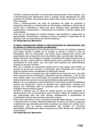 Também é possível aproveitar os concorrentes para aprender novas soluções, usar
o benchmarking para desenvolver áreas e entregar novas experiências em cada
aquisição dos clientes, aproveitando para coletar novos dados e planejar os rumos a
serem seguidos.
Como o desenvolvimento faz parte do quotidiano de todas as empresas é
necessário aproveitar ao máximo todas as informações, coletá-las e distribuí-las de
acordo com a importância e deixar que novas soluções sejam apontadas pelos
colaboradores, enriquecendo o conhecimento já existente e abrindo espaço para
oportunidades.
Lidar com as informações de maneira simples e ágil transforma e potencializa as
oportunidades, direcionando a empresa ao êxito e ampliando a capacidade de se
relacionar com os consumidores de maneira excelente.
Por Rafael Mauricio Menshhein

A cultura organizacional voltada ao desenvolvimento do relacionamento com
os clientes e à oferta de soluções em Marketing
Investir no relacionamento com os clientes muda a forma de uma empresa organizar
suas ações, permite a criação de um produto ou serviço e melhora a troca de
informações, além de desenvolver uma prática pouco utilizada pela maioria das
organizações que se esquecem dos consumidores assim que eles saem das lojas.
Muitas empresas não conseguem enxergar os benefícios do relacionamento com os
clientes, já que a cultura interna é voltada apenas para a produção, algo que já foi
interessante há muito tempo, pois não havia outra empresa que disponibilizasse
produtos ou serviços similares.
Mas com o advento da concorrência global não há mais espaço para ofertar um
produto ou serviço sem conhecer o consumidor, pois a facilidade com a qual tudo
pode ser copiado elimina rapidamente os diferenciais visíveis.
Então a forma como a empresa deve agir modifica-se ao longo dos anos, uma ação
eficaz sempre deve ser melhorada, e substituída quando necessário, a não ser que
seus clientes exijam uma continuidade nos procedimentos que envolvem contatos
diretos através dos canais de comunicação liberados pelas organizações.
Mesmo com as mudanças no comportamento do consumidor é possível estabelecer
critérios que direcionam a tomar as decisões mais rapidamente e atender seus
desejos com efetividade, além de aproveitar para coletar novas informações e
prosseguir desenvolvendo projetos.
Também é evidente que um ponto de vendas assume um papel importante no
relacionamento com os consumidores, pois ali existe o reflexo do ambiente interno
das organizações para com seus clientes, estabelecendo a possibilidade de
comparações entre as mais diversas empresas e marcas.
Outro ponto importante é como a empresa é lembrada pelos clientes, a forma como
o relacionamento é mantido influencia diretamente no retorno do cliente e exige que
o atendimento seja excelente para todas as pessoas que entram em contato com a
organização, pois as maiores oportunidades são iniciadas em momentos
aproveitados adequadamente pelas empresas que estão atentas aos desejos dos
consumidores.
Por Rafael Mauricio Menshhein




                                                                             872
 