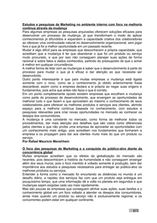 Estudos e pesquisas de Marketing no ambiente interno com foco na melhoria
contínua através da mudança
Para algumas empresas as pesquisas arquivadas oferecem soluções eficazes para
desenvolver um processo de mudança, já que transformam o modo de aplicar
conhecimentos já difundidos e expandem a capacidade criativa dos colaboradores
ao oferecer uma continuidade natural no desenvolvimento organizacional, sem jogar
fora o que já foi a melhor oportunidade em um passado recente.
Mudar é algo difícil para as empresas que desconhecem a própria capacidade, que
acreditam que a mudança é ter que abandonar o que foi um produto ou serviço
muito procurado, e que por isso não conseguem planejar suas ações de forma
racional e sobre fatos e dados conhecidos, partindo do pressuposto de que o achar
é melhor em qualquer circunstância.
A melhor forma de lidar com as mudanças é saber que o desenvolvimento é parte do
processo para mudar o que já é eficaz e dar atenção ao que necessita ser
desenvolvido.
Outro ponto interessante é que para muitas empresas a mudança está ligada
somente com o novo, como se o conhecimento já obtido anteriormente fosse
descartável, assim como a empresa declara a si própria ao negar suas origens e
fundamentos, pois acha que antes não fazia o que é correto.
Em um ponto completamente oposto existem empresas que escolhem a mudança
como parte do processo de desenvolvimento, que enxergam as oportunidades de
melhorar tudo o que fazem e que aproveitam ao máximo o conhecimento de seus
colaboradores para oferecer os melhores produtos e serviços aos clientes, abrindo
espaço para a melhoria contínua baseada no conhecimento, com estudos e
pesquisas relevantes para criar novas oportunidades no mercado ao conhecer os
desejos dos consumidores.
A mudança é uma constante no mercado, como forma de melhorar todos os
procedimentos, dar mais atenção aos detalhes que são vistos como diferenciais
pelos clientes e que não proíbe uma empresa de aproveitar as oportunidades com
um conhecimento mais antigo, pois acreditam nos fundamentos que formaram a
empresa e os propagam para dar aos clientes muito mais do que um produto ou
serviço.
Por Rafael Mauricio Menshhein

O foco das pesquisas de Marketing e a conquista do público-alvo diante da
concorrência global
Muitas empresas acreditam que os efeitos da globalização do mercado são
recentes, pois desconhecem a história da humanidade e não conseguem enxergar
além dos seus muros, pois o foco mantido é voltado somente à produção, sem dar
importância aos estudos e pesquisas necessários para entregar ao público-alvo os
melhores produtos ou serviços.
Entender a forma como o mercado foi encurtando as distâncias no mundo é um
desafio diário, a rapidez dos serviços faz com que um produto seja entregue em
pouquíssimo tempo, que uma informação dê a volta no planeta em segundos e que
mudanças sejam exigidas cada vez mais rapidamente.
Mas são poucas as empresas que conseguem alinhar suas ações, suas tarefas e o
conhecimento global em um foco voltado a atender os desejos dos consumidores,
ainda mais quando um produto ou serviço não é exclusivamente regional, e os
concorrentes podem estar em qualquer continente.


                                                                          873
 