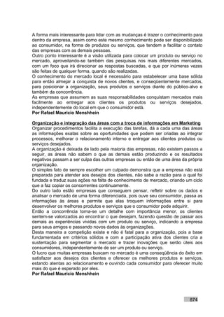 A forma mais interessante para lidar com as mudanças é trazer o conhecimento para
dentro da empresa, assim como este mesmo conhecimento pode ser disponibilizado
ao consumidor, na forma de produtos ou serviços, que tendem a facilitar o contato
das empresas com as demais pessoas.
Outro ponto interessante é a visão utilizada para colocar um produto ou serviço no
mercado, aproveitando-se também das pesquisas nos mais diferentes mercados,
com um foco que irá direcionar as respostas buscadas, e que por inúmeras vezes
são feitas de qualquer forma, quando são realizadas.
O conhecimento do mercado local é necessário para estabelecer uma base sólida
para então almejar a conquista de novos clientes, e conseqüentemente mercados,
para posicionar a organização, seus produtos e serviços diante do público-alvo e
também da concorrência.
As empresas que assumem as suas responsabilidades conquistam mercados mais
facilmente ao entregar aos clientes os produtos ou serviços desejados,
independentemente do local em que o consumidor está.
Por Rafael Mauricio Menshhein

Organização e integração das áreas com a troca de informações em Marketing
Organizar procedimentos facilita a execução das tarefas, dá a cada uma das áreas
as informações exatas sobre as oportunidades que podem ser criadas ao integrar
processos, melhorar o relacionamento interno e entregar aos clientes produtos ou
serviços desejados.
A organização é deixada de lado pela maioria das empresas, não existem passos a
seguir, as áreas não sabem o que as demais estão produzindo e os resultados
negativos passam a ser culpa das outras empresas ou então de uma área da própria
organização.
O simples fato de sempre escolher um culpado demonstra que a empresa não está
preparada para atender aos desejos dos clientes, não sabe a razão para a qual foi
fundada e traduz suas ações na falta de conhecimento de mercado, criando um ciclo
que a faz copiar os concorrentes continuamente.
Do outro lado estão empresas que conseguem pensar, refletir sobre os dados e
analisar o mercado de uma forma diferenciada, pois ouve seu consumidor, passa as
informações às áreas e permite que elas troquem informações entre si para
desenvolver os melhores produtos e serviços que o consumidor pode adquirir.
Então a concorrência torna-se um detalhe com importância menor, os clientes
sentem-se valorizados ao encontrar o que desejam, fazendo questão de passar aos
demais as experiências vividas com um produto ou serviço, indicando a empresa
para seus amigos e passando novos dados às organizações.
Desta maneira a competição existe e não é fatal para a organização, pois a base
fundamentada em critérios sólidos e com a participação ativa dos clientes cria a
sustentação para segmentar o mercado e trazer inovações que serão úteis aos
consumidores, independentemente de ser um produto ou serviço.
O lucro que muitas empresas buscam no mercado é uma conseqüência do êxito em
satisfazer aos desejos dos clientes e oferecer os melhores produtos e serviços,
estando atentas ao relacionamento e ouvindo cada consumidor para oferecer muito
mais do que é esperado por eles.
Por Rafael Mauricio Menshhein




                                                                           874
 