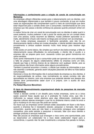 Informações e conhecimento para a criação de canais de comunicação em
Marketing
As empresas utilizam diferentes canais para o relacionamento com os clientes, com
uma abordagem diferenciada e que também é pouco conhecida, já que em muitos
casos as organizações não compreendem qual é o meio de comunicação que deve
estar disponível para o contato direto com o consumidor, transformando-se em uma
empresa que não passa a devida confiança às pessoas quando precisam entrar em
contato.
A melhor forma de criar um canal de comunicação com os clientes é saber qual é o
canal preferido, muitos preferem ir até o ponto de venda para ter um contato direto
com uma pessoa, outras recorrem ao telefone, muitas preferem aproveitar os e-
mails, atendimento virtual e até mesmo os blogs para conversar com as empresas.
O que muitas empresas esquecem é facilmente percebido, pois não há um
direcionamento rápido e eficaz em muitas situações, o cliente também desconhece o
procedimento e ambos acabam levando muito mais tempo para resolver algo
simples.
Então existe um ponto básico, tão simples que nenhum dos lados enxerga, a falta do
relacionamento causa dificuldades na comunicação, o cliente não é ouvido e a
empresa não se prepara para ouvir, causando ruídos que geram transtornos em
vários sentidos.
Outro ponto interessante é que o consumidor pode ser ignorado em uma solicitação,
a falta de preparo de alguns colaboradores reflete na empresa como um todo,
impede que haja a mínima chance de se relacionar com qualquer cliente, pois os
consumidores não foram informados sobre alguns procedimentos.
Também é possível encontrar o inverso, o cliente que recebe as informações e que
não assimila o conteúdo, gerando assim situações passíveis de falha na mais básica
comunicação.
Gerenciar a troca de informações não é exclusividade da empresa ou dos clientes, é
de responsabilidade de ambos, mas normalmente os canais corretos não são
aproveitados ao máximo, pois uma empresa que pretende atender aos desejos dos
clientes deve primeiramente saber ouvir a si própria, com o auxílio de seus
colaboradores.
Por Rafael Mauricio Menshhein

O risco do desenvolvimento organizacional aliado às pesquisas de mercado
em Marketing
Tomar a decisão correta é um desafio para muitas empresas, como se a única
opção possível fosse aquela que já é praticada há muitos anos, que não é
melhorada ou sequer existe abertura para algo diferenciado, mostrando que
algumas culturas apenas enxergam o que há no ambiente interno criado há anos e
que a mudança é um risco que não pode ser corrido.
Os riscos que as empresas correm sempre estão associados em fazer e não fazer,
quando a empresa faz é necessário estudar, pesquisar o mercado, falar com o
consumidor, quando opta por não fazer o concorrente consegue uma vantagem
competitiva, pois pode estudar e pesquisar o mercado, falar com seus clientes e
entregar produtos e serviços melhores.
Mas são poucas as empresas que enxergam o risco como uma oportunidade, pois
ao desenvolver um colaborador há o risco deste colaborador migrar para a
concorrência, e quando não há este investimento a empresa fica parada no tempo,


                                                                            875
 