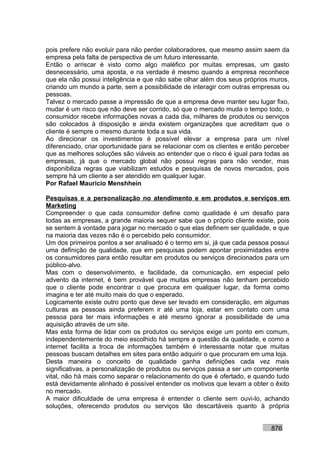 pois prefere não evoluir para não perder colaboradores, que mesmo assim saem da
empresa pela falta de perspectiva de um futuro interessante.
Então o arriscar é visto como algo maléfico por muitas empresas, um gasto
desnecessário, uma aposta, e na verdade é mesmo quando a empresa reconhece
que ela não possui inteligência e que não sabe olhar além dos seus próprios muros,
criando um mundo a parte, sem a possibilidade de interagir com outras empresas ou
pessoas.
Talvez o mercado passe a impressão de que a empresa deve manter seu lugar fixo,
mudar é um risco que não deve ser corrido, só que o mercado muda o tempo todo, o
consumidor recebe informações novas a cada dia, milhares de produtos ou serviços
são colocados à disposição e ainda existem organizações que acreditam que o
cliente é sempre o mesmo durante toda a sua vida.
Ao direcionar os investimentos é possível elevar a empresa para um nível
diferenciado, criar oportunidade para se relacionar com os clientes e então perceber
que as melhores soluções são viáveis ao entender que o risco é igual para todas as
empresas, já que o mercado global não possui regras para não vender, mas
disponibiliza regras que viabilizam estudos e pesquisas de novos mercados, pois
sempre há um cliente a ser atendido em qualquer lugar.
Por Rafael Mauricio Menshhein

Pesquisas e a personalização no atendimento e em produtos e serviços em
Marketing
Compreender o que cada consumidor define como qualidade é um desafio para
todas as empresas, a grande maioria sequer sabe que o próprio cliente existe, pois
se sentem à vontade para jogar no mercado o que elas definem ser qualidade, e que
na maioria das vezes não é o percebido pelo consumidor.
Um dos primeiros pontos a ser analisado é o termo em si, já que cada pessoa possui
uma definição de qualidade, que em pesquisas podem apontar proximidades entre
os consumidores para então resultar em produtos ou serviços direcionados para um
público-alvo.
Mas com o desenvolvimento, e facilidade, da comunicação, em especial pelo
advento da internet, é bem provável que muitas empresas não tenham percebido
que o cliente pode encontrar o que procura em qualquer lugar, da forma como
imagina e ter até muito mais do que o esperado.
Logicamente existe outro ponto que deve ser levado em consideração, em algumas
culturas as pessoas ainda preferem ir até uma loja, estar em contato com uma
pessoa para ter mais informações e até mesmo ignorar a possibilidade de uma
aquisição através de um site.
Mas esta forma de lidar com os produtos ou serviços exige um ponto em comum,
independentemente do meio escolhido há sempre a questão da qualidade, e como a
internet facilita a troca de informações também é interessante notar que muitas
pessoas buscam detalhes em sites para então adquirir o que procuram em uma loja.
Desta maneira o conceito de qualidade ganha definições cada vez mais
significativas, a personalização de produtos ou serviços passa a ser um componente
vital, não há mais como separar o relacionamento do que é ofertado, e quando tudo
está devidamente alinhado é possível entender os motivos que levam a obter o êxito
no mercado.
A maior dificuldade de uma empresa é entender o cliente sem ouvi-lo, achando
soluções, oferecendo produtos ou serviços tão descartáveis quanto à própria


                                                                             876
 