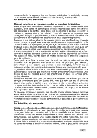 empresa diante de concorrentes que buscam referências de qualidade com os
consumidores para então colocar seus produtos ou serviços no mercado.
Por Rafael Mauricio Menshhein

Oferta de produtos e serviços sem estudos ou pesquisas de Marketing
Saber o que cada consumidor considera importante, e por conseqüência com
qualidade, é um ponto em comum para todas as organizações, sendo que através
das pesquisas e do contato mais direto com os clientes é possível encontrar o
produto ou serviço ideal a ser ofertado, mas são poucas as empresas que
conseguem entregar o que prometem, já que na maioria dos casos não existe um
planejamento e as empresas nem sabem avaliar a sua capacidade produtiva.
Conhecer o que está ao alcance da empresa parece algo simples de ser colocado
em um pedaço de papel, mas é o maior desafio que uma empresa pode ter, pois
demandam estudos e pesquisas, ter organização para acompanhar todo o processo
produtivo e saber planejar, algo raro em países onde não existe um prazo para ser
cumprido, já que a cultura local não consegue programar as mais simples tarefas.
O mais interessante é que o consumidor também acaba tolerando certas ações,
como se a empresa estivesse fazendo um favor, e como se os produtos ou serviços
não custassem nada, e ainda assim em muitos casos o que é entregue não passa
perto do solicitado.
Outro ponto é a falta de capacidade de ouvir os próprios colaboradores, de
aproveitar que as pessoas que estão na linha de produção, por exemplo,
compartilhem o que sabem, que auxiliem a criar inovações, melhorar alguns
atributos e mostrar que as características presentes em uma propaganda são reais.
Logicamente há um abismo entre a cultura dos consumidores, já acostumados com
qualquer coisa, e aqueles que optam pelo melhor, principalmente quando existe uma
crença de que no mercado podem ser encontrados produtos ou serviços bons,
bonitos e baratos.
Também é possível olhar para um mercado e entender que existem produtos e
serviços direcionados para um público-alvo, mas que nem por isso as pessoas
devem estar sujeitas a aceitar o que é oferecido, a não ser que elas próprias não
consigam assimilar informações sobre o que é válido e interessante, que trará
benefícios e não será tão descartável quando o assunto for um produto ou serviço
que se posicione como o melhor.
As empresas conseguem oferecer o que elas são em seu interior, mas em inúmeras
vezes existem disfarces aplicados na forma de propaganda enganosa que levam o
consumidor menos informado a aceitar o que é colocado no mercado, deixando as
melhores opções de lado por falta de conhecimento, e deixando as piores empresas
vivas.
Por Rafael Mauricio Menshhein

Percepção de clientes ao atender os desejos com as informações de Marketing
Qualidade no atendimento é uma premissa de muitas empresas, mas poucas
conseguem entender o conceito real do termo qualidade que o cliente possui,
tornando-se assim um desafio compreender e então atender aos desejos dos
consumidores, que buscam uma solução rápida em certos momentos, mas que
também procuram conhecer melhor os produtos ou serviços que irão adquirir.
A forma como a empresa lida com a qualidade na hora em que o consumidor está
no ponto de vendas é reflexo do ambiente interno, como o produto ou serviço foi


                                                                          877
 