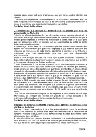 pessoas estão unidas sob uma organização que tem como objetivo atender aos
clientes.
O reconhecimento pode ser uma conseqüência de um trabalho muito bem feito, do
êxito compartilhado entre todas as áreas e da forma como o relacionamento com o
cliente proporcionou uma experiência inesquecível para todos.
Por Rafael Mauricio Menshhein

O conhecimento e a redução da distância com os clientes por meio da
comunicação em Marketing
Entender os efeitos da distribuição das informações em um mercado globalizado é
uma tarefa que exige muito conhecimento sobre as diferentes nuances do que é
exposto pelas empresas, a forma como a linguagem é usada pode ser a razão pela
qual um consumidor entra em contato com as organizações ou então se sente
distanciado daquela empresa.
A comunicação é uma fonte de conhecimento que visa facilitar a compreensão dos
desejos dos consumidores por parte das empresas e que também traduzem em
relatórios as impressões de cada cliente, apontando o caminho a ser trilhado e
entregando uma nova oportunidade para que tudo seja desenvolvido
adequadamente.
Então a comunicação torna-se um canal que supera distâncias, colocando à
disposição do planeta qualquer informação em questão de segundos, e que também
podem ser complementadas de diversas formas.
O mais interessante é que muitas empresas ainda não conseguem mensurar o
alcance de suas ações, pois uma informação colocada na internet, por exemplo,
chega a inúmeros países tão rapidamente quanto são distribuídas em sites ou blogs
corporativos, eliminando muitas barreiras e fortalecendo a integração das empresas.
Ainda assim há empresas que não compreendem os benefícios de abrir espaço para
o consumidor dar a sua opinião sobre o que já foi produzido e quais são as
inovações que podem ser integradas à linha de produtos ou serviços já existentes.
Também é fácil entender que para muitas empresas há um pensamento voltado
exclusivamente aos custos envolvidos nesta troca de informações, mas nenhuma
delas pensa nos benefícios, nas inovações que podem ser sugeridas pelos clientes
e na aproximação das pessoas com a organização, algo que possui um valor muito
maior do que a empresa, pois sem clientes não há razão para uma organização
existir.
Lidar com as inovações tecnológicas dá às empresas a oportunidade de criar algo
diferenciado, de entregar aos clientes um produto ou serviço desejado e de
prolongar o ciclo de vida da própria empresa diante da concorrência.
Por Rafael Mauricio Menshhein

Integração da cultura no ambiente organizacional com foco na satisfação dos
clientes em Marketing
Criar um conjunto organizacional é parte das ações voltadas à busca da excelência
diária a ser oferecida ao cliente, mas exige dos colaboradores a capacidade de
pensar de maneira coletiva, com uso de conhecimentos divididos diariamente e com
a intenção de fazer o melhor.
A cultura individual das pessoas interfere diretamente nos resultados conquistados
pelas empresas, faz com que as decisões tomadas ganhem interpretações distintas,
mas que devem ter como objetivo principal determinar o foco a ser utilizado.


                                                                            879
 