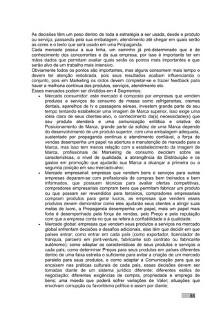 As decisões têm um peso dentro de toda a estratégia a ser usada, desde o produto
ou serviço, passando pela sua embalagem, atendimento até chegar em quais serão
as cores e o texto que será usado em uma Propaganda.
Cada mercado possui a sua linha, um caminho já pré-determinado que é de
conhecimento dos concorrentes e da sua empresa, por isso é importante ter em
mãos dados que permitam avaliar quais serão os pontos mais importantes e que
serão alvo de um trabalho mais intensivo.
Obviamente todos os pontos são importantes, mas alguns consomem mais tempo e
devem ter atenção redobrada, pois seus resultados acabam influenciando o
conjunto, pois em Marketing os ciclos devem completar-se e trazer feedback para
haver a melhoria contínua dos produtos, serviços, atendimento etc.
Esses mercados podem ser divididos em 4 Segmentos:
   • Mercado consumidor: este mercado é composto por empresas que vendem
       produtos e serviços de consumo de massa como refrigerantes, cremes
       dentais, aparelhos de tv e passagens aéreas, investem grande parte de seu
       tempo tentando estabelecer uma imagem de Marca superior, isso exige uma
       idéia clara de seus clientes-alvo, o conhecimento da(s) necessidade(s) que
       seu produto atenderá e uma comunicação enfática e criativa do
       Posicionamento de Marca, grande parte da solidez de uma Marca depende
       do desenvolvimento de um produto superior, com uma embalagem adequada,
       sustentado por propaganda contínua e atendimento confiável, a força de
       vendas desempenha um papel na abertura e manutenção de marcado para a
       Marca, mas isso tem menos relação com o estabelecimento da imagem de
       Marca, profissionais de Marketing de consumo decidem sobre as
       características, o nível de qualidade, a abrangência da Distribuição e os
       gastos em promoção que ajudarão sua Marca a alcançar a primeira ou a
       segunda posição em seu mercado-alvo;
   • Mercado empresarial: empresas que vendem bens e serviços para outras
       empresas deparam-se com profissionais de compras bem treinados e bem
       informados, que possuem técnicas para avaliar ofertas competitivas,
       compradores empresariais compram bens que permitam fabricar um produto
       ou que possam ser revendidos para terceiros, compradores empresariais
       compram produtos para gerar lucros, as empresas que vendem esses
       produtos devem demonstrar como eles ajudarão seus clientes a atingir suas
       metas de lucro, a Propaganda desempenha um papel, mais um papel mais
       forte é desempenhado pela força de vendas, pelo Preço e pela reputação
       com que a empresa conta no que se refere à confiabilidade e à qualidade;
   • Mercado global: empresas que vendem seus produtos e serviços no mercado
       global enfrentam decisões e desafios adicionais, elas têm que decidir em que
       países entrar; como entrar em cada país (como exportador, licenciador de
       franquia, parceiro em joint-venture, fabricante sob contrato ou fabricante
       autônomo); como adaptar as características de seus produtos e serviços a
       cada país; como determinar Preços para seus produtos em países diferentes
       dentro de uma faixa estreita o suficiente para evitar a criação de um mercado
       paralelo para seus produtos, e como adaptar a Comunicação para que se
       encaixem nas práticas culturais de cada país, essas decisões devem ser
       tomadas diante de um sistema jurídico diferente; diferentes estilos de
       negociação; diferentes exigências de compra, propriedade e emprego de
       bens; uma moeda que poderá sofrer variações de Valor; situações que
       envolvam corrupção ou favoritismo político e assim por diante;

                                                                              88
 