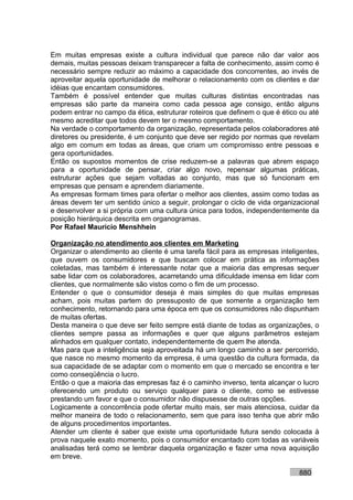 Em muitas empresas existe a cultura individual que parece não dar valor aos
demais, muitas pessoas deixam transparecer a falta de conhecimento, assim como é
necessário sempre reduzir ao máximo a capacidade dos concorrentes, ao invés de
aproveitar aquela oportunidade de melhorar o relacionamento com os clientes e dar
idéias que encantam consumidores.
Também é possível entender que muitas culturas distintas encontradas nas
empresas são parte da maneira como cada pessoa age consigo, então alguns
podem entrar no campo da ética, estruturar roteiros que definem o que é ético ou até
mesmo acreditar que todos devem ter o mesmo comportamento.
Na verdade o comportamento da organização, representada pelos colaboradores até
diretores ou presidente, é um conjunto que deve ser regido por normas que revelam
algo em comum em todas as áreas, que criam um compromisso entre pessoas e
gera oportunidades.
Então os supostos momentos de crise reduzem-se a palavras que abrem espaço
para a oportunidade de pensar, criar algo novo, repensar algumas práticas,
estruturar ações que sejam voltadas ao conjunto, mas que só funcionam em
empresas que pensam e aprendem diariamente.
As empresas formam times para ofertar o melhor aos clientes, assim como todas as
áreas devem ter um sentido único a seguir, prolongar o ciclo de vida organizacional
e desenvolver a si própria com uma cultura única para todos, independentemente da
posição hierárquica descrita em organogramas.
Por Rafael Mauricio Menshhein

Organização no atendimento aos clientes em Marketing
Organizar o atendimento ao cliente é uma tarefa fácil para as empresas inteligentes,
que ouvem os consumidores e que buscam colocar em prática as informações
coletadas, mas também é interessante notar que a maioria das empresas sequer
sabe lidar com os colaboradores, acarretando uma dificuldade imensa em lidar com
clientes, que normalmente são vistos como o fim de um processo.
Entender o que o consumidor deseja é mais simples do que muitas empresas
acham, pois muitas partem do pressuposto de que somente a organização tem
conhecimento, retornando para uma época em que os consumidores não dispunham
de muitas ofertas.
Desta maneira o que deve ser feito sempre está diante de todas as organizações, o
clientes sempre passa as informações e quer que alguns parâmetros estejam
alinhados em qualquer contato, independentemente de quem lhe atenda.
Mas para que a inteligência seja aproveitada há um longo caminho a ser percorrido,
que nasce no mesmo momento da empresa, é uma questão da cultura formada, da
sua capacidade de se adaptar com o momento em que o mercado se encontra e ter
como conseqüência o lucro.
Então o que a maioria das empresas faz é o caminho inverso, tenta alcançar o lucro
oferecendo um produto ou serviço qualquer para o cliente, como se estivesse
prestando um favor e que o consumidor não dispusesse de outras opções.
Logicamente a concorrência pode ofertar muito mais, ser mais atenciosa, cuidar da
melhor maneira de todo o relacionamento, sem que para isso tenha que abrir mão
de alguns procedimentos importantes.
Atender um cliente é saber que existe uma oportunidade futura sendo colocada à
prova naquele exato momento, pois o consumidor encantado com todas as variáveis
analisadas terá como se lembrar daquela organização e fazer uma nova aquisição
em breve.

                                                                             880
 